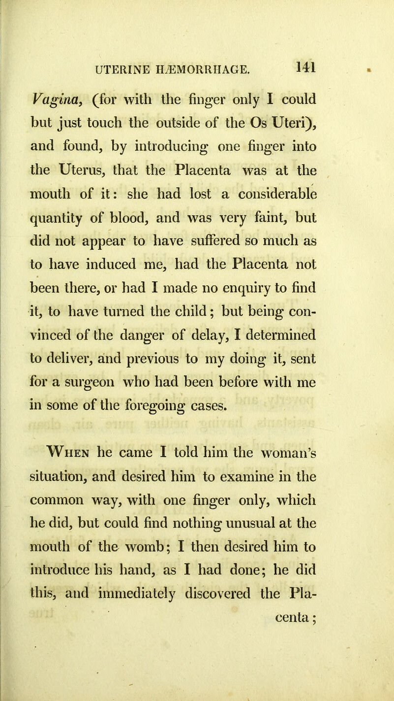 Vagina^ (for with the finger only I could but just touch the outside of the Os Uteri), and found, by introducing one finger into the Uterus, that the Placenta was at the mouth of it: she had lost a considerable quantity of blood, and was very faint, but did not appear to have suffered so much as to have induced me, had the Placenta not been there, or had I made no enquiry to find it, to have turned the child; but being con- vinced of the danger of delay, I determined to deliver, and previous to my doing it, sent for a surgeon who had been before with me in some of the foregoing cases. When he came I told him the woman’s situation, and desired him to examine in the common way, with one finger only, which he did, but could find nothing unusual at the mouth of the womb; I then desired him to introduce his hand, as I had done; he did this, and immediately discovered the Pla- centa ;