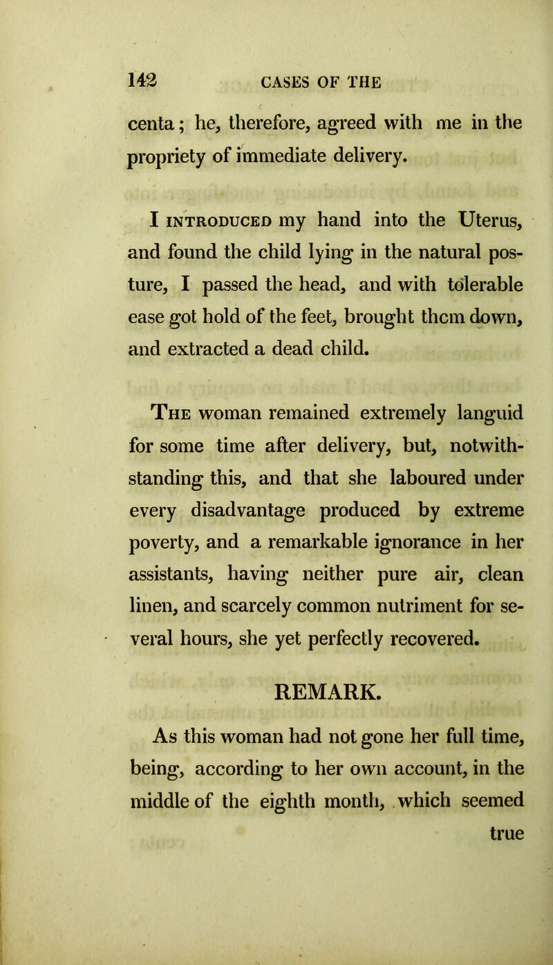 centa; he, therefore, agreed with me in the propriety of immediate delivery. I INTRODUCED my hand into the Uterus, and found the child lying in the natural pos- ture, I passed the head, and with tolerable ease got hold of the feet, brought them down, and extracted a dead child. The woman remained extremely languid for some time after delivery, but, notwith- standing this, and that she laboured under every disadvantage produced by extreme poverty, and a remarkable ignorance in her assistants, having neither pure air, clean linen, and scarcely common nutriment for se- veral hours, she yet perfectly recovered. REMARK. As this woman had not gone her full time, being, according to her own account, in the middle of the eighth month, which seemed true