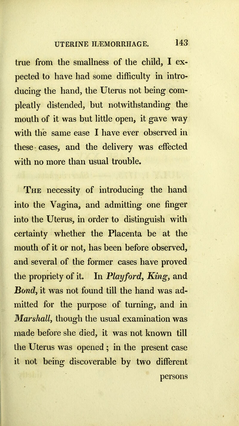 true from the smallness of the child, I ex- pected to have had some difficulty in intro- ducing the hand, the Uterus not being com- pleatly distended, but notwithstanding the mouth of it was but little open, it gave way with the same ease I have ever observed in these • cases, and the delivery was effected with no more than usual trouble. The necessity of introducing the hand into the Vagina, and admitting one finger into the Utel'us, in order to distinguish with certainty whether the Placenta be at the mouth of it or not, has been before observed, and several of the former cases have proved the propriety of it. In Play ford. King, and Bond, it was not found till the hand was ad- mitted for the purpose of turning, and in Marshall, though the usual examination was made before she died, it was not known till the Uterus was opened ; in the present case it not being discoverable by two different persons