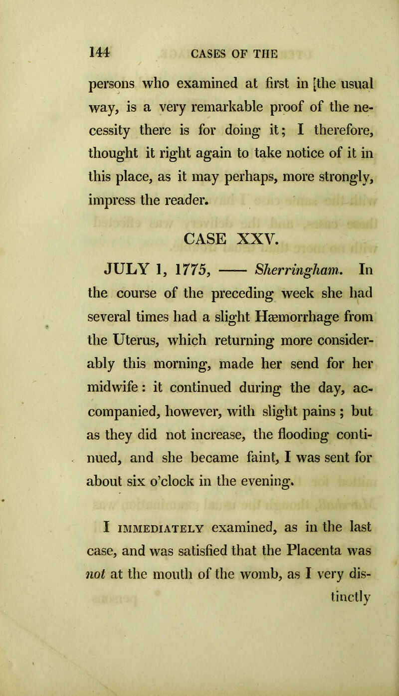 persons who examined at first in [the usual way, is a very remarkable proof of the ne- cessity there is for doing it; I therefore, thought it right again to take notice of it in this place, as it may perhaps, more strongly, impress the reader. CASE XXV. JULY 1, 1775, Sherringham.. In the course of the preceding week she had several times had a slight Hagmorrhage from the Uterus, which returning more consider- ably this morning, made her send for her midwife: it continued during the day, ac- companied, however, with slight pains ; but as they did not increase, the flooding conti- nued, and she became faint, I was sent for about six o’clock in the evening. I IMMEDIATELY examined, as in the last case, and was satisfied that the Placenta was not at the mouth of the womb, as I very dis- tinctly