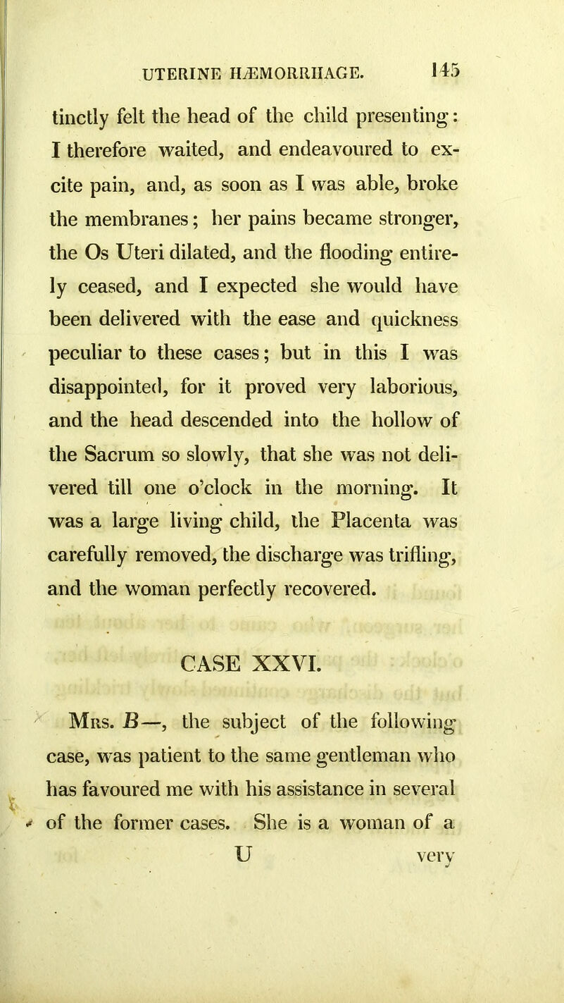 tinctly felt the head of the child presenting: I therefore waited, and endeavoured to ex- cite pain, and, as soon as I was able, broke the membranes; her pains became stronger, the Os Uteri dilated, and the flooding entire- ly ceased, and I expected she would have been delivered with the ease and quickness peculiar to these cases; but in this I was disappointed, for it proved very laborious, and the head descended into the hollow of the Sacrum so slowly, that she was not deli- vered till one o’clock in the morning. It was a large living child, the Placenta was carefully removed, the discharge was trifling, and the woman perfectly recovered. CASE XXVI. Mils. B—, the subject of the following case, was patient to the same gentleman who has favoured me with his assistance in several ^ of the former cases. She is a woman of a U verv