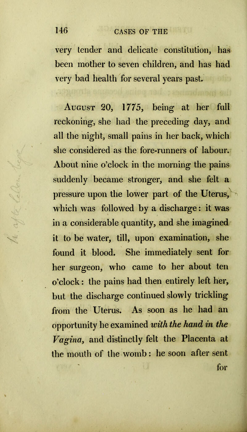 very tender and delicate constitution, has been mother to seven children, and has had very bad health for several years past. August 20, 1775, being at her full reckoning, she had the preceding day, and all the night, small pains in her back, which she considered as the fore-runners of labour. About nine o’clock in the morning the pains suddenly became stronger, and she felt a pressure upon the lower part of the Uterus, which was followed by a discharge: it was in a considerable quantity, and she imagined it to be water, till, upon examination, she found it blood. She immediately sent for her surgeon, who came to her about ten o’clock: the pains had then entirely left her, but the discharge continued slowly trickling from the Uterus. As soon as he had an opportunity he examined with the hand in the VaginUf and distinctly felt the Placenta at the mouth of the womb: he soon after sent for