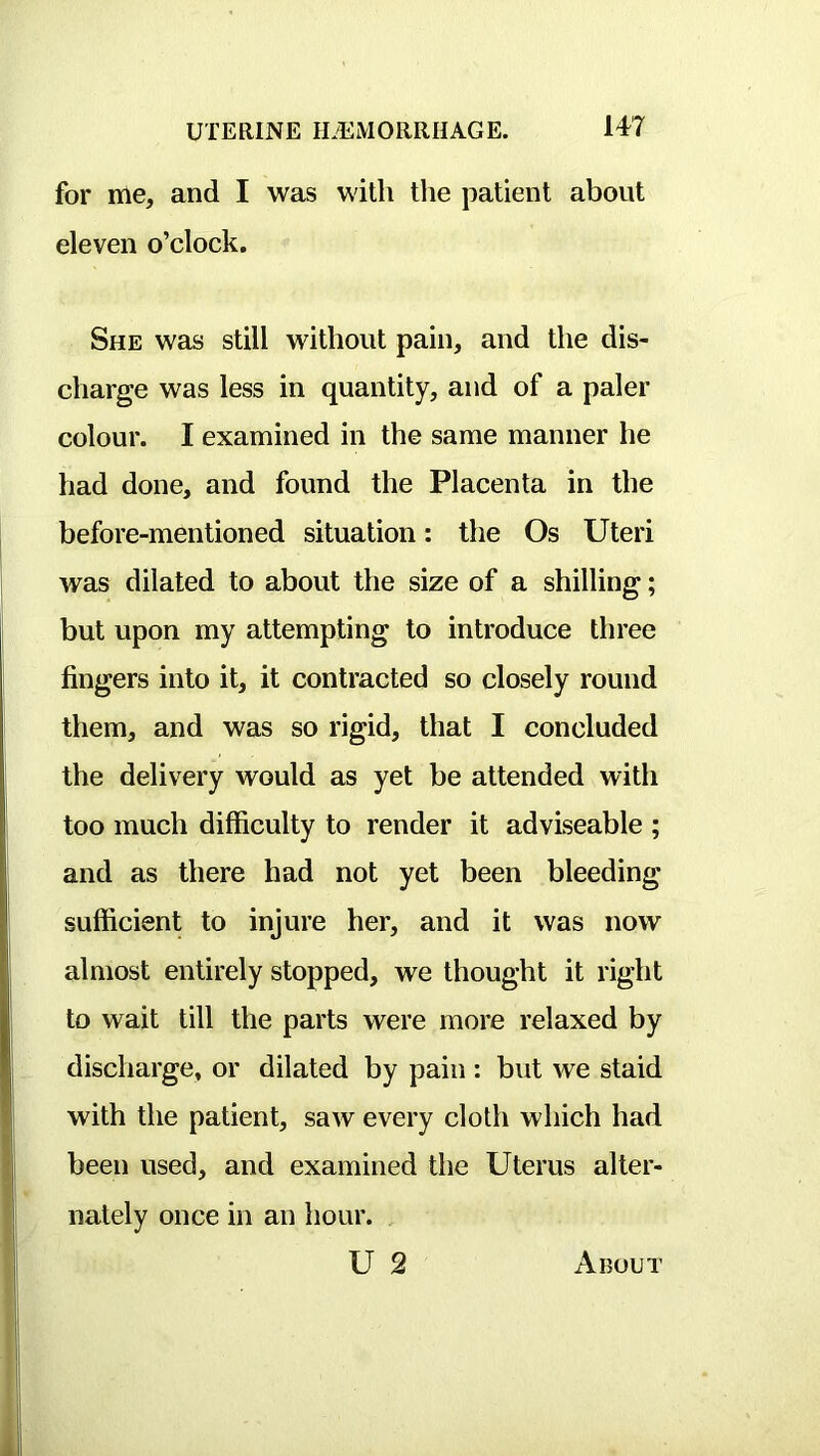 for me, and I was with the patient about eleven o’clock. She was still without pain, and the dis- charge was less in quantity, and of a paler colour. I examined in the same manner he had done, and found the Placenta in the before-mentioned situation: the Os Uteri was dilated to about the size of a shilling; but upon my attempting to introduce three fingers into it, it contracted so closely round them, and was so rigid, that I concluded the delivery would as yet be attended with too much difficulty to render it adviseable ; and as there had not yet been bleeding sufficient to injure her, and it was now almost entirely stopped, we thought it right to wait till the parts were more relaxed by discharge, or dilated by pain : but we staid with the patient, saw every cloth which had been used, and examined the Uterus alter- nately once in an hour. U 2 About