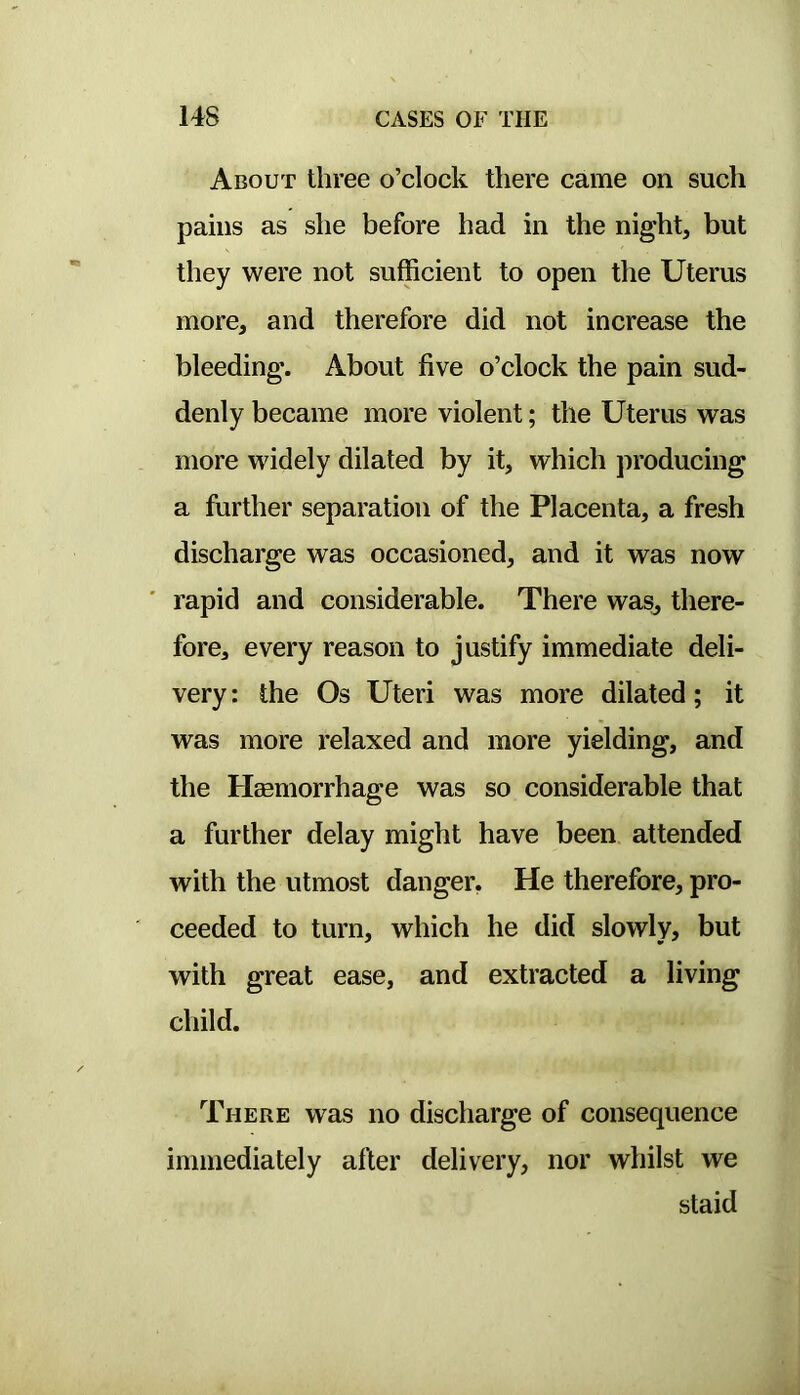 About three o’clock there came on such pains as she before had in the night, but they were not sufficient to open the Uterus more, and therefore did not increase the bleeding. About five o’clock the pain sud- denly became more violent; the Uterus was more widely dilated by it, which producing a further separation of the Placenta, a fresh discharge was occasioned, and it was now rapid and considerable. There was, there- fore, every reason to justify immediate deli- very : the Os Uteri was more dilated; it was more I’elaxed and more yielding, and the Haemorrhage was so considerable that a further delay might have been attended with the utmost danger. He therefore, pro- ceeded to turn, which he did slowly, but with great ease, and extracted a living child. There was no discharge of consequence immediately after delivery, nor whilst we staid