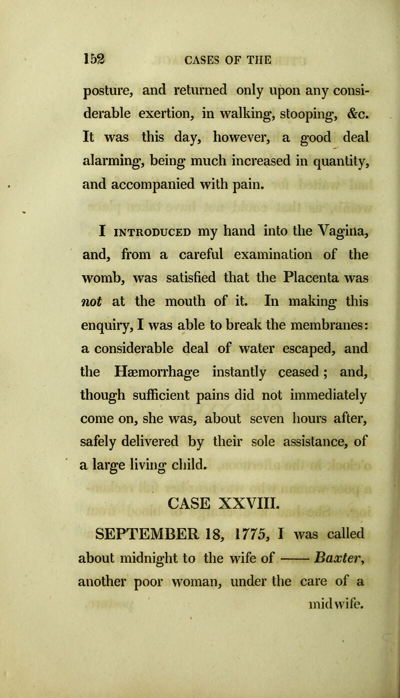 posture, and returned only upon any consi- derable exertion, in walking, stooping, &c. It was this day, however, a good deal alarming, being much increased in quantity, and accompanied with pain. I INTRODUCED my hand into the Vagina, and, from a careful examination of the womb, was satisfied that the Placenta was not at the mouth of it. In making this enquiry, I was able to break the membranes: a considerable deal of water escaped, and the Haemorrhage instantly ceased; and, though sufficient pains did not immediately come on, she was, about seven hours after, safely delivered by their sole assistance, of a large living child, CASE XXVIII. SEPTEMBER 18, 1775, I was called about midnight to the wife of Baxter, another poor woman, under the care of a midwife.