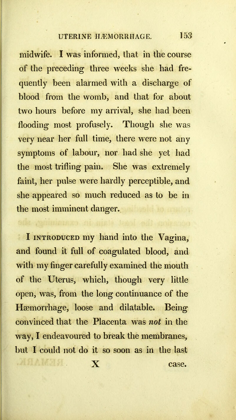 midwife. I was informed, that in the course of the preceding three weeks she had fre- quently been alarmed with a discharge of blood from the womb, and that for about two hours before my arrival, she had been flooding most profusely. Though she was very near her full time, there were not any symptoms of labour, nor had she yet had the most trifling pain. She was extremely faint, her pulse were hardly perceptible, and she appeared so much reduced as to be in the most imminent danger. I INTRODUCED my hand into the Vagina, and found it full of coagulated blood, and with my finger carefully examined the mouth of the Uterus, which, though very little open, was, from the long continuance of the Haemorrhage, loose and dilatable. Being convinced that the Placenta was not in the way, I endeavoured to break the membranes, but I could not do it so soon as in the last X case.