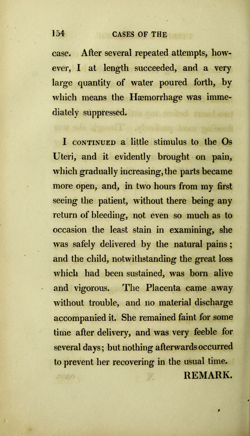 case. After several repeated attempts, how- ever, I at length succeeded, and a very large quantity of water poured forth, by which means the Haemorrhage was imme- diately suppressed. I CONTINUED a little stimulus to the Os Uteri, and it evidently brought on pain, which gradually increasing, the parts became more open, and, in two hours from my first seeing the patient, without there being any return of bleeding, not even so much as to occasion the least stain in examining, she was safely delivered by the natural pains; and the child, notwithstanding the great loss which had been sustained, was born alive and vigorous. The Placenta came away without trouble, and no material discharge accompanied it. She remained faint for some time after delivery, and was very feeble for several days; but nothing afterwards occurred to prevent her recovering in the usual time. REMARK.