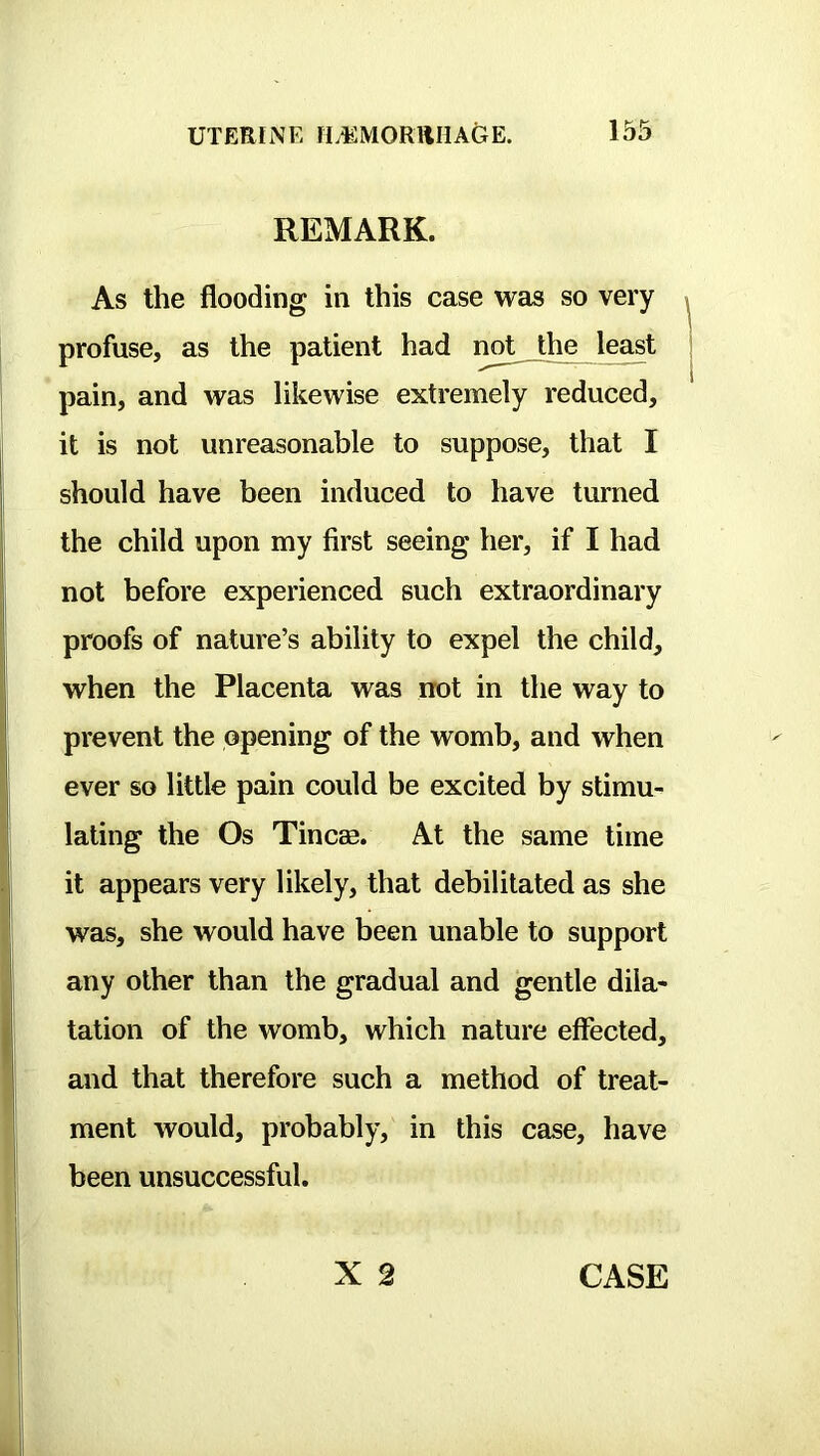 REMARK. As the flooding in this case was so very profuse, as the patient had not the least pain, and was likewise extremely reduced, it is not unreasonable to suppose, that I should have been induced to have turned the child upon my first seeing her, if I had not before experienced such extraordinary proofs of nature’s ability to expel the child, when the Placenta was not in the way to prevent the opening of the womb, and when ever so little pain could be excited by stimu- lating the Os Tincse. At the same time it appears very likely, that debilitated as she was, she would have been unable to support any other than the gradual and gentle dila- tation of the womb, which nature effected, and that therefore such a method of treat- ment would, probably, in this case, have been unsuccessful. CASE