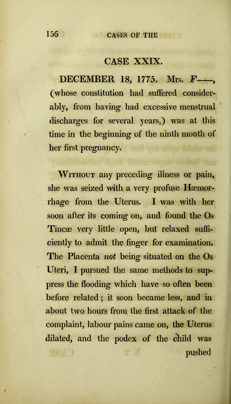 CASE XXIX. DECEMBER 18, irr5. Mrs. F , (whose constitution had suffered consider- ably, from having had excessive menstrual discharges for several years,) was at this time in the beginning of the ninth month of her first pregnancy. Without any preceding illness or pain, she was seized with a very profuse Haemor- rhage from the Uterus. I was with her soon after its coming on, and found the Os Tincae very little open, but relaxed suffi- ciently to admit the finger for examination. The Placenta not being situated on the Os Uteri, I pursued the same methods to sup- press the flooding which have so often been before related; it soon became less, and in about two hours from the first attack of the complaint, labour pains came on, the Uterus dilated, and the podex of the child was pushed