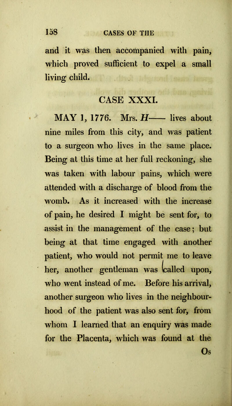 and it was then accompanied with pain, which proved sufficient to expel a small living child. MAY 1, 1776. Mrs. H lives about nine miles from this city, and was patient to a surgeon who lives in the same place. Being at this time at her full reckoning, she was taken with labour pains, which were attended with a discharge of blood from the womb. As it increased with the increase of pain, he desired I might be sent for, to assist in the management of the case; but being at that time engaged with another patient, who would not permit me to leave who went instead of me. Before his arrival, another surgeon who lives in the neighbour- hood of the patient was also sent for, from whom I learned that an enquiry was made for the Placenta, which was found at the CASE XXXI. her, another gentleman was Os