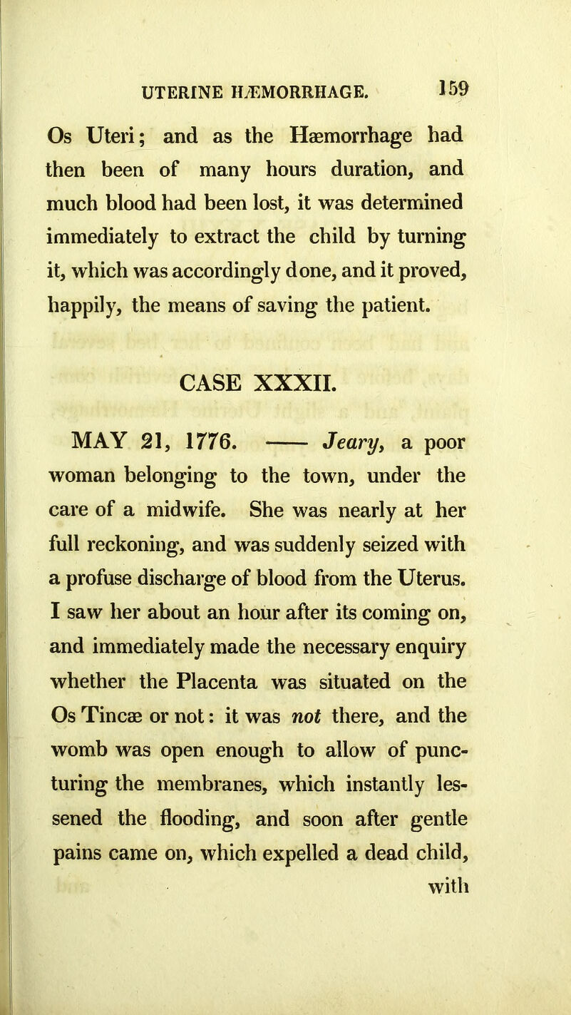 Os Uteri; and as the Haemorrhage had then been of many hours duration, and much blood had been lost, it was determined immediately to extract the child by turning it, which was accordingly done, and it proved, happily, the means of saving the patient. CASE XXXII. MAY 21, 1776. Jeary, a poor woman belonging to the town, under the care of a midwife. She was nearly at her full reckoning, and was suddenly seized with a profuse discharge of blood from the Uterus. I saw her about an hour after its coming on, and immediately made the necessary enquiry whether the Placenta was situated on the Os Tincae or not: it was not there, and the womb was open enough to allow of punc- turing the membranes, which instantly les- sened the flooding, and soon after gentle pains came on, which expelled a dead child, with
