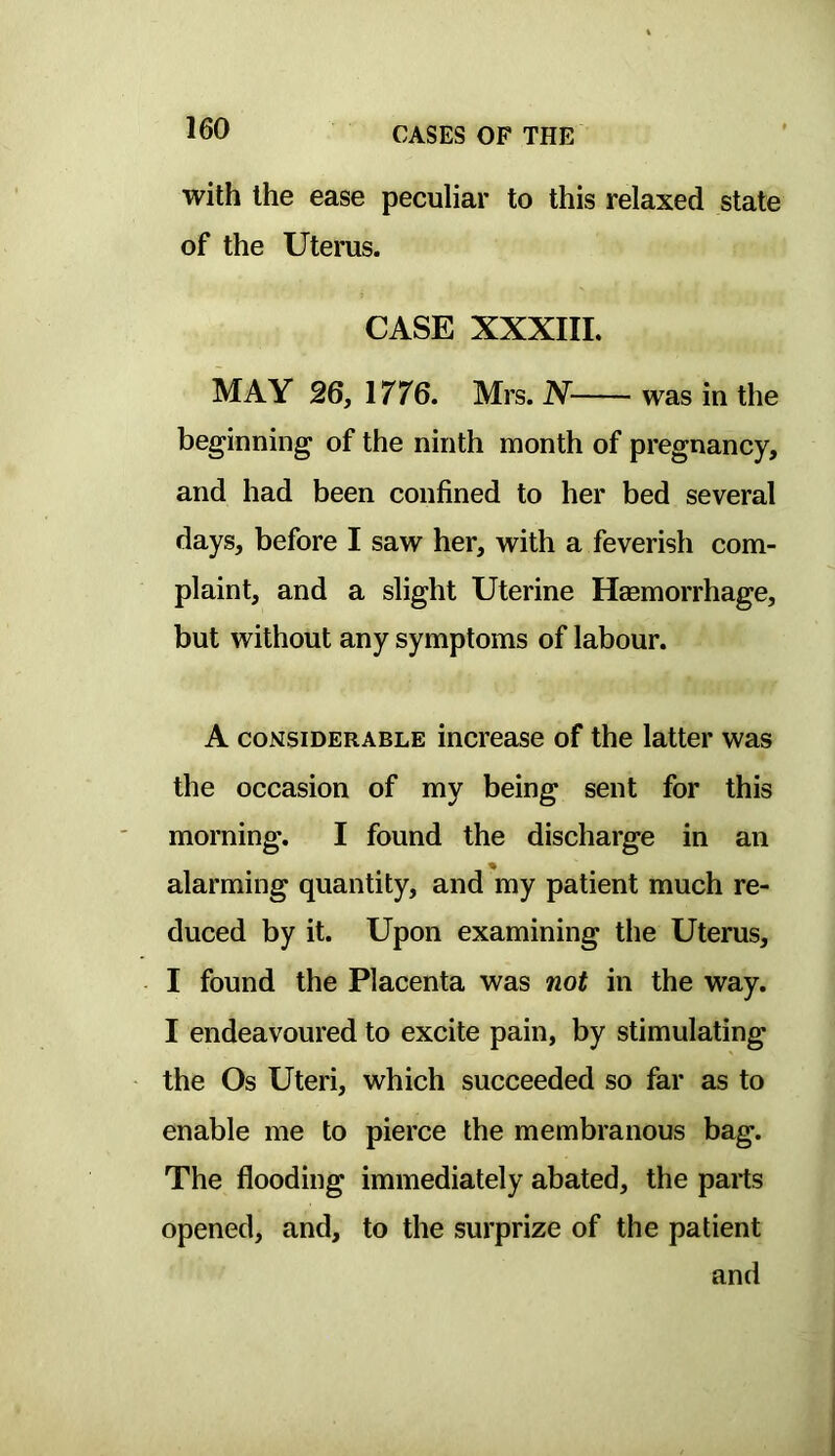 with the ease peculiar to this relaxed state of the Uterus. CASE XXXIII. MAY 26, 1776. Mrs. N was in the beginning of the ninth month of pregnancy, and had been confined to her bed several days, before I saw her, with a feverish com- plaint, and a slight Uterine Haemorrhage, but without any symptoms of labour. A CONSIDERABLE increase of the latter was the occasion of my being sent for this morning. I found the discharge in an alarming quantity, and my patient much re- duced by it. Upon examining the Uterus, I found the Placenta was not in the way. I endeavoured to excite pain, by stimulating the Os Uteri, which succeeded so far as to enable me to pierce the membranous bag. The flooding immediately abated, the parts opened, and, to the surprize of the patient and