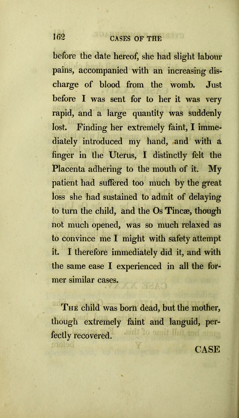 before the date hereof, she had slight labour pains, accompanied with an increasing dis- charge of blood from the womb. Just before I was sent for to her it was very rapid, and a large quantity was suddenly lost. Finding her extremely faint, I imme- diately introduced my hand, and with a \ finger in the Uterus, I distinctly felt the Placenta adhering to the mouth of it. My patient had suffered too much by the great loss she had sustained to admit of delaying to turn the child, and the Os Tineas, though not much opened, was so much relaxed as to convince me I might with safety attempt it. I therefore immediately did it, and with the same ease I experienced in all the for- mer similar cases. The child was borii dead, but the mother, though extremely faint and languid, per- fectly recovered. CASE