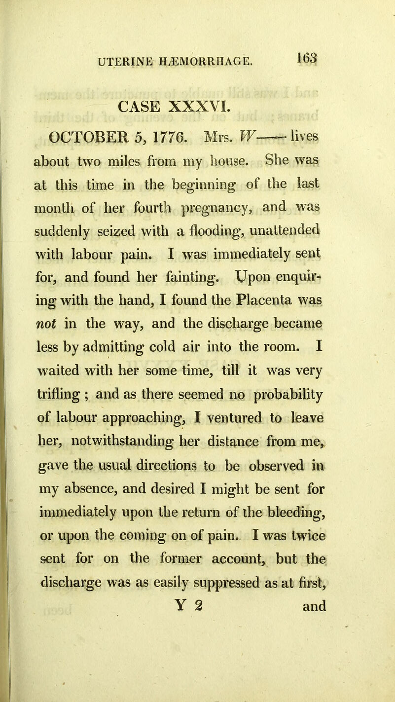 CASE XXXVI. OCTOBER 5, 1776. Mrs. W— lives about two miles from my house. She was at this time in the beginning of the last month of her fourth pregnancy, and was suddenly seized with a flooding, unattended with labour pain. I was immediately sent for, and found her fainting. Upon enquii- ing with the hand, I found the Placenta was not in the way, and the discharge became less by admitting cold air into the room. I waited with her some time, till it was very trifling ; and as there seemed no probability of labour approaching, I ventured to leave her, notwithstanding her distance from me, gave the usual directions to be observed in my absence, and desired I might be sent for immediately upon the return of the bleeding, or upon the coming on of pain. I was twice sent for on the former account, but the discharge was as easily suppressed as at first, Y 2 and