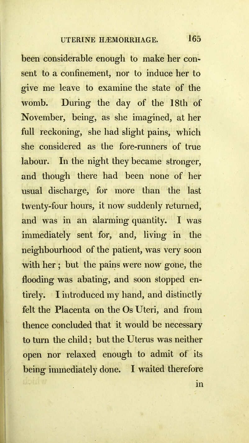 been considerable enough to make her con- sent to a confinement, nor to induce her to give me leave to examine the state of the womb. During the day of the 18th of November, being, as she imagined, at her full reckoning, she had slight pains, which she considered as the fore-runners of true labour. In the night they became stronger, and though there had been none of her usual discharge, for more than the last twenty-four hours, it now suddenly returned, and was in an alarming quantity. I was immediately sent for, and, living in the neighbourhood of the patient, was very soon with her ; but the pains were now gone, the flooding was abating, and soon stopped en- tirely. I introduced my hand, and distinctly felt the Placenta on the Os Uteri, and from thence concluded that it would be necessary to turn the child; but the Uterus was neither open nor relaxed enough to admit of its being immediately done. I waited therefore m