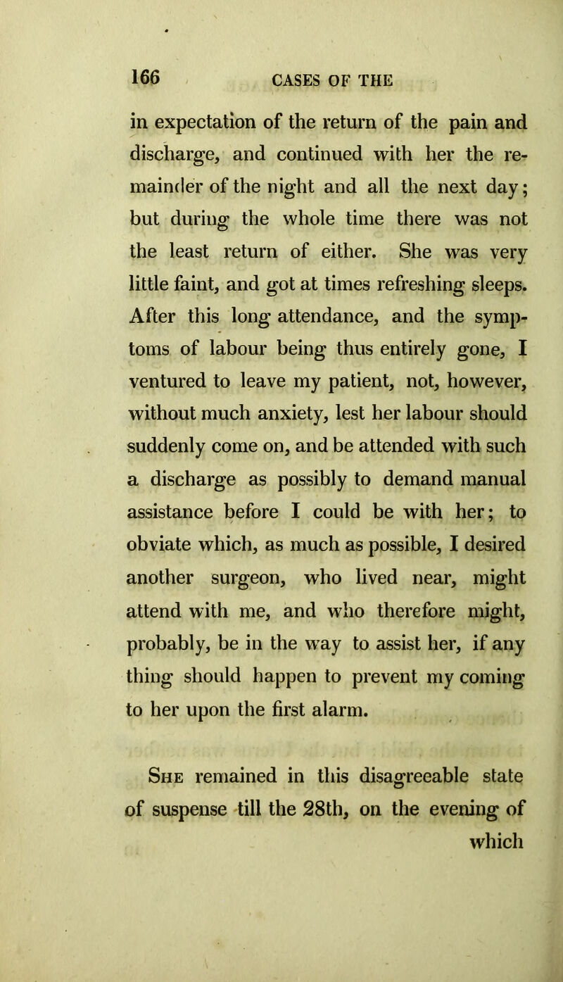 in expectation of the return of the pain and discharge, and continued with her the re- mainder of the night and all the next day; but during the whole time there was not the least return of either. She was very little faint, and got at times refreshing sleeps. After this long attendance, and the symp- toms of labour being thus entirely gone, I ventured to leave my patient, not, however, without much anxiety, lest her labour should suddenly come on, and be attended with such a discharge as possibly to demand manual assistance before I could be with her; to obviate which, as much as possible, I desired another surgeon, who lived near, might attend with me, and who therefore might, probably, be in the way to assist her, if any thing should happen to prevent my coming to her upon the first alarm. She remained in this disagreeable state of suspense till the 28th, on the evening of which