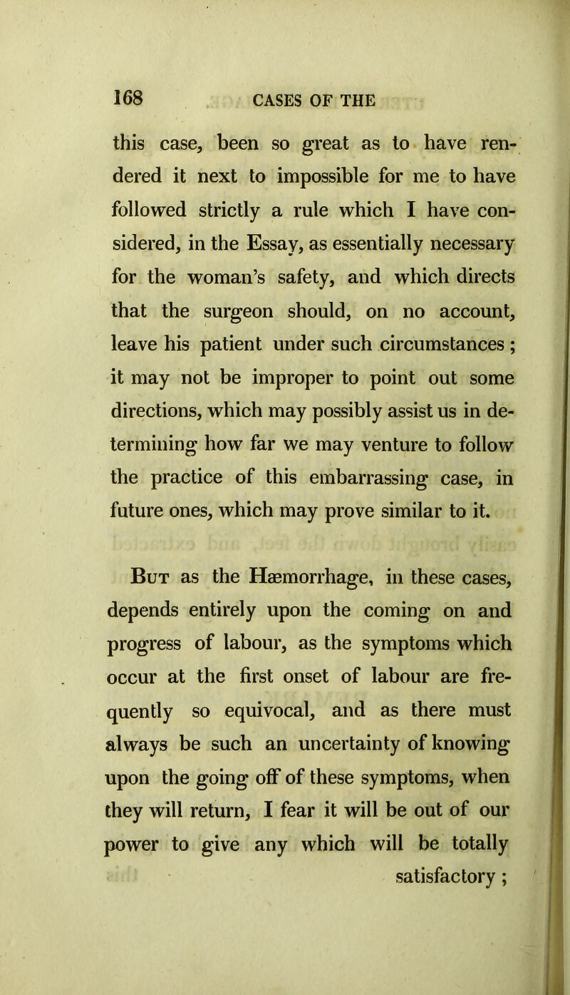 this case, been so great as to have ren- dered it next to impossible for me to have followed strictly a rule which I have con- sidered, in the Essay, as essentially necessary for the woman’s safety, and which directs that the surgeon should, on no account, leave his patient under such circumstances ; it may not be improper to point out some directions, which may possibly assist us in de- termining how far we may venture to follow the practice of this embarrassing case, in future ones, which may prove similar to it. But as the Haemorrhage, in these cases, depends entirely upon the coming on and progress of labour, as the symptoms which occur at the first onset of labour are fre- quently so equivocal, and as there must always be such an uncertainty of knowing upon the going off of these symptoms, when they will return, I fear it will be out of our power to give any which will be totally satisfactory;