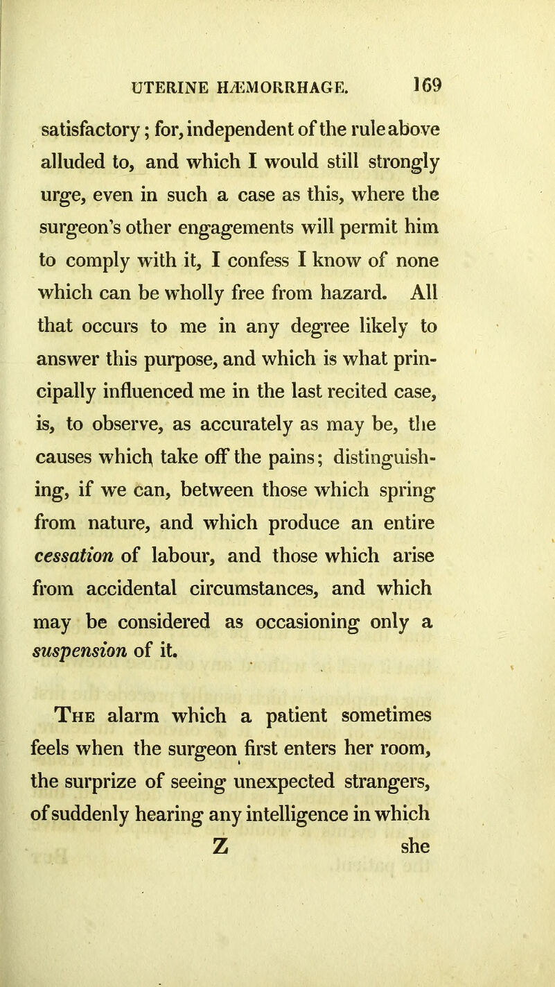 satisfactory; for, independent of the rule above alluded to, and which I would still strongly urge, even in such a case as this, where the surgeon’s other engagements will permit him to comply with it, I confess I know of none which can be wholly free from hazard. All that occurs to me in any degree likely to answer this purpose, and which is what prin- cipally influenced me in the last recited case, is, to observe, as accurately as may be, the causes which take off* the pains; distinguish- ing, if we can, between those which spring from nature, and which produce an entire cessation of labour, and those which arise from accidental circumstances, and which may be considered as occasioning only a suspension of it. The alarm which a patient sometimes feels when the surgeon first enters her room, the surprize of seeing unexpected strangers, of suddenly hearing any intelligence in which Z she