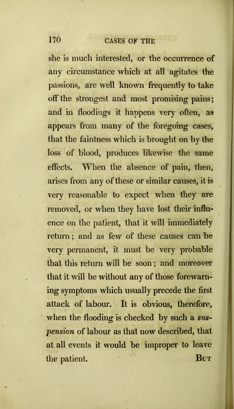 she is much interested, or the occurrence of any circumstance which at all agitates the passions, are well known frequently to take off the strongest and most promising pains; and in floodings it happens very often, as appears from many of the foregoing cases, that the faintness which is brought on by the loss of blood, produces likewise the same effects. When the absence of pain, then, arises from any of these or similar causes, it is very reasonable to expect when they are removed, or when they have lost their influ- ence on the patient, that it will immediately return; and as few of these causes can be very permanent, it must be very probable that this return will be soon; and moreover that it will be without any of those forewarn- ing symptoms which usually precede the first attack of labour. It is obvious, therefore, when the flooding is checked by such a sus- pension of labour as that now described, that at all events it would be improper to leave the patient. But
