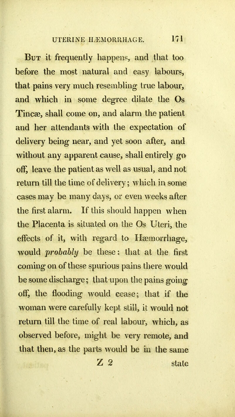 But it frequently happens, and that too before the most natural and easy labours, that pains very much reseinbling true labour, and which in some degree dilate the Os Tincae, shall come on, and alarm the patient and her attendants with the expectation of delivery being near, and yet soon after, and without any apparent cause, shall entirely go off, leave the patient as well as usual, and not return till the time of delivery; which in some cases may be many days, or even weeks after the first alarm. If this should happen when the Placenta is situated on the Os Uteri, the effects of it, with regard to Haemorrhage, would probably be these: that at the first coming on of these spurious pains there would be some discharge; that upon the pains going off, the flooding would cease; that if the woman were carefully kept still, it would not return till the time of real labour, which, as observed before, might be very remote, and that then, as the parts would be in the same Z 2 state