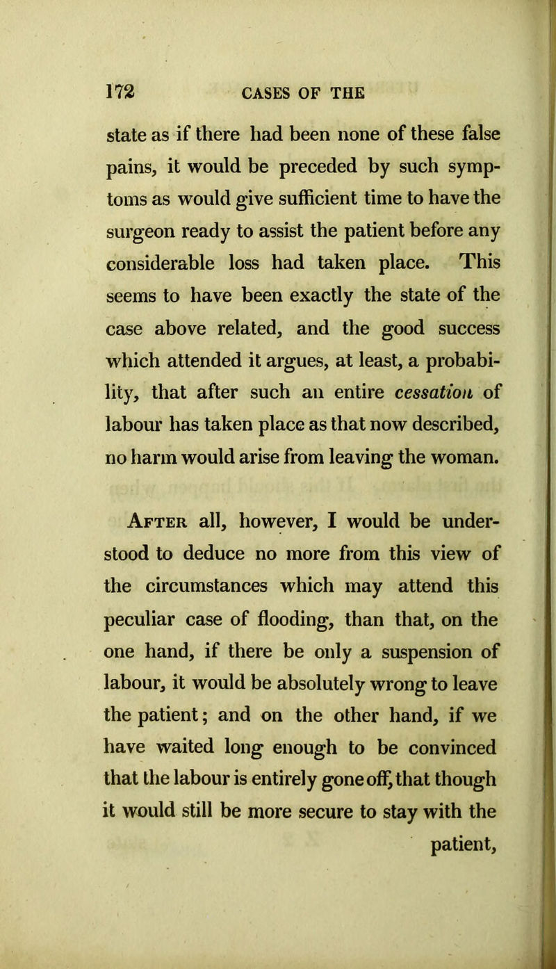state as if there had been none of these false pains, it would be preceded by such symp- toms as would give sufficient time to have the surgeon ready to assist the patient before any considerable loss had taken place. This seems to have been exactly the state of the case above related, and the good success which attended it argues, at least, a probabi- lity, that after such an entire cessation of labour has taken place as that now described, no harm would arise from leaving the woman. After all, however, I would be under- stood to deduce no more from this view of the circumstances which may attend this peculiar case of flooding, than that, on the one hand, if there be only a suspension of labour, it would be absolutely wrong to leave the patient; and on the other hand, if we have waited long enough to be convinced that the labour is entirely gone ofl^ that though it would still be more secure to stay with the patient.
