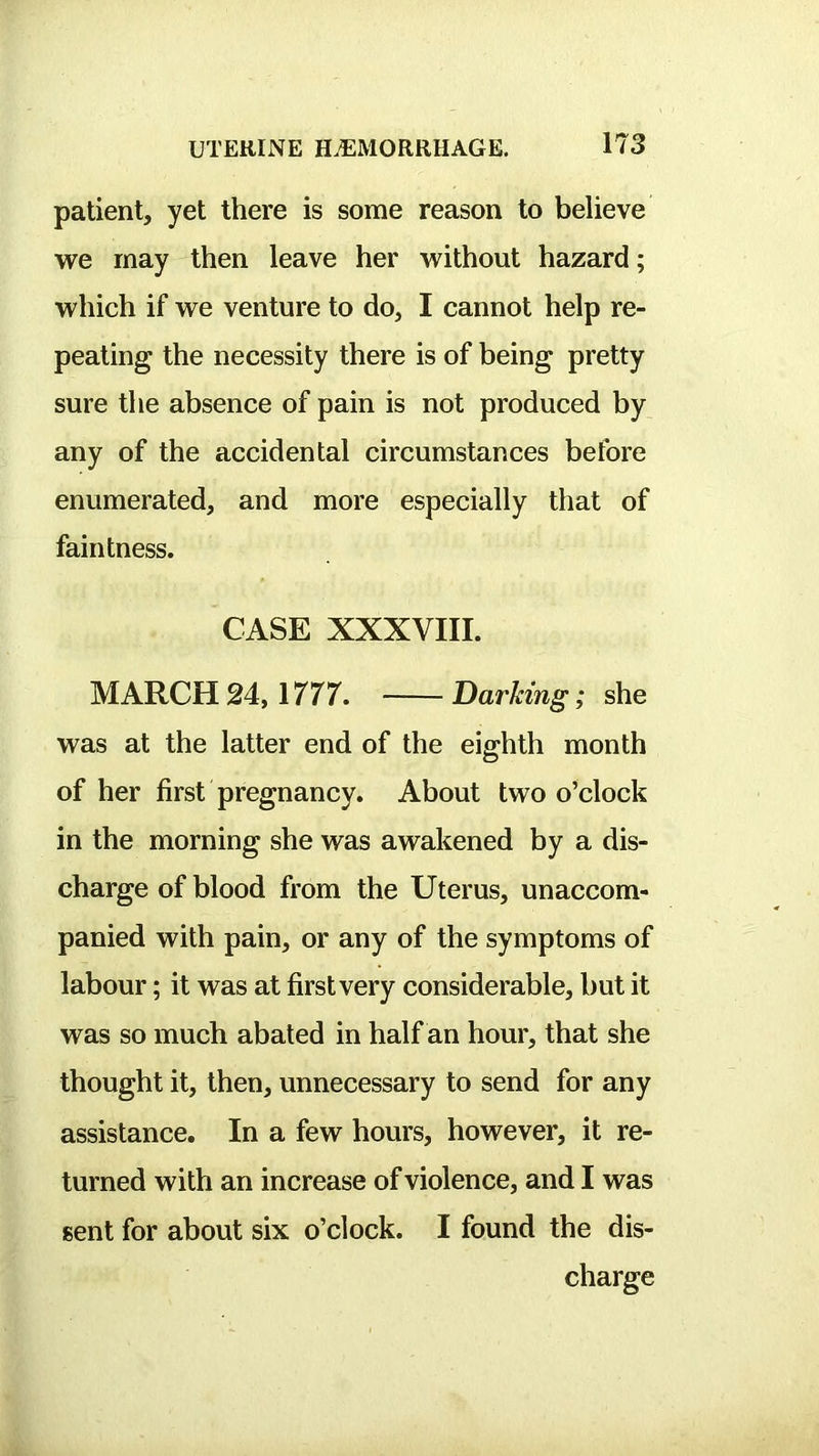 patient, yet there is some reason to believe we may then leave her without hazard; which if we venture to do, I cannot help re- peating the necessity there is of being pretty sure the absence of pain is not produced by any of the accidental circumstances before enumerated, and more especially that of faintness. CASE XXXVIII. MARCH 24,1777. Darking; she was at the latter end of the eighth month of her first pregnancy. About two o’clock in the morning she was awakened by a dis- charge of blood from the Uterus, unaccom- panied with pain, or any of the symptoms of labour; it was at first very considerable, but it was so much abated in half an hour, that she thought it, then, unnecessary to send for any assistance. In a few hours, however, it re- turned with an increase of violence, and I was sent for about six o’clock. I found the dis- charge