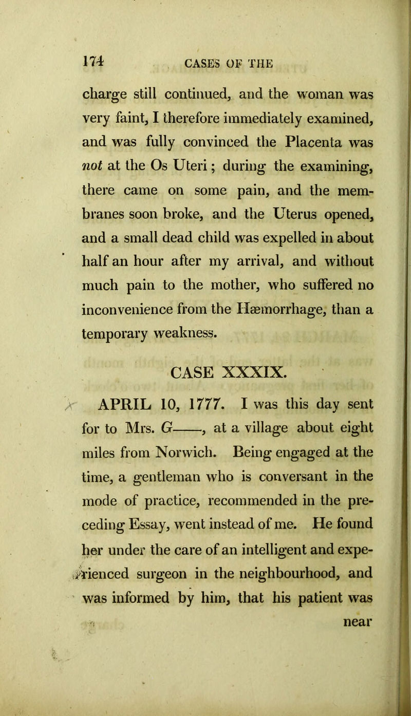 charge still continued, and the woman was very faint, I therefore immediately examined, and was fully convinced the Placenta was not at the Os Uteri; during the examining, there came on some pain, and the mem- branes soon broke, and the Uterus opened, and a small dead child was expelled in about half an hour after my arrival, and without much pain to the mother, who suffered no inconvenience from the Haemorrhage, than a temporary weakness. CASE XXXIX. A' APRIL 10, \777. I was this day sent for to Mrs. G , at a village about eight miles from Norwich. Being engaged at the time, a gentleman who is conversant in the mode of practice, recommended in the pre- ceding Essay, went instead of me. He found her under the care of an intelligent and expe- ^menced surgeon in the neighbourhood, and ’ was informed by him, that his patient was near