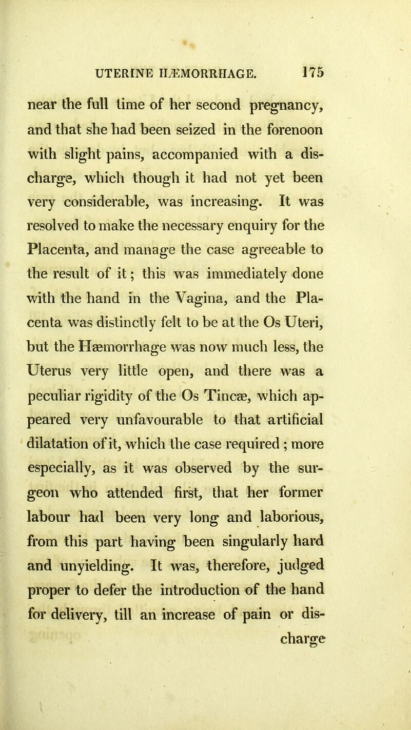 near the full time of her second pregnancy, and that she had been seized in the forenoon with slight pains, accompanied with a dis- charge, which though it had not yet been very considerable, was increasing. It was resolved to make the necessary enquiry for the Placenta, and manage the case agreeable to the result of it; this was immediately done with the hand in the Vagina, and the Pla- centa was distinctly felt to be at the Os Uteri, but the Haemorrhage was now much less, the Uterus very little open, and there was a peculiar rigidity of the Os Tincae, which ap- peared very unfavourable to that artificial dilatation of it, which the case required; more especially, as it was observed by the sur- geon who attended first, that her former labour had been very long and laborious, from this part having been singularly hard and unyielding. It was, therefore, judged proper to defer the introduction of the hand for delivery, till an increase of pain or dis- charge