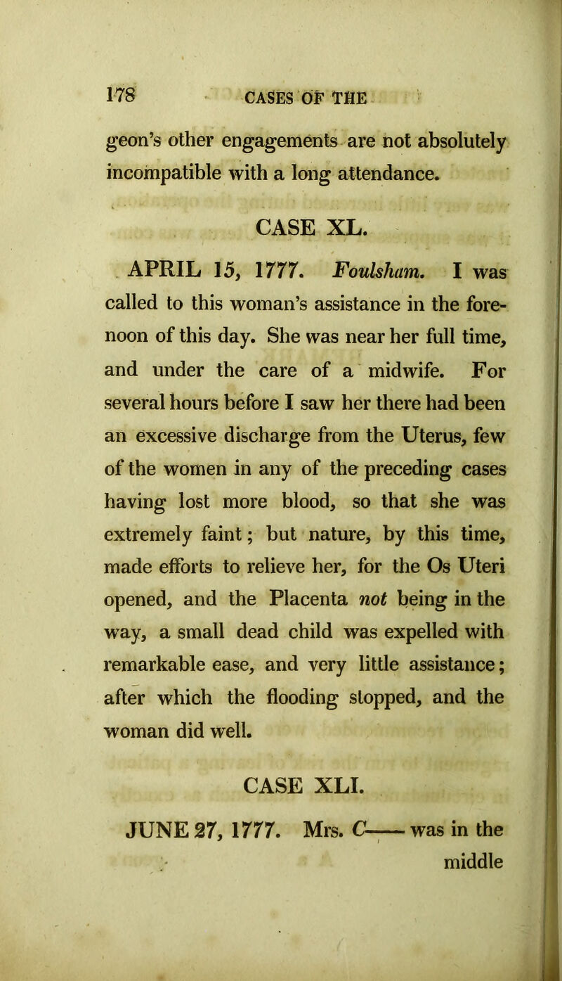 geon’s other engagements are not absolutely incompatible with a long attendance. CASE XL. APRIL 15, 1777. Foulsham. I was called to this woman’s assistance in the fore- noon of this day. She was near her full time, and under the care of a midwife. For several hours before I saw her there had been an excessive discharge from the Uterus, few of the women in any of the preceding cases having lost more blood, so that she was extremely faint; but nature, by this time, made efforts to relieve her, for the Os Uteri opened, and the Placenta not being in the way, a small dead child was expelled with remarkable ease, and very little assistance; after which the flooding stopped, and the woman did well. CASE XLI. JUNE 27, 1777. Mrs. was in the middle