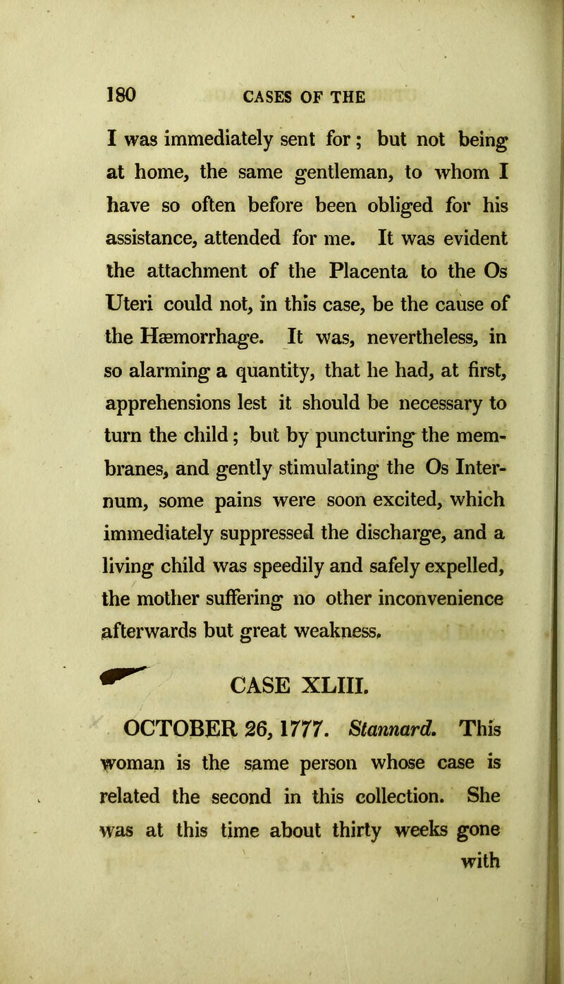 I was immediately sent for; but not being at home, the same gentleman, to whom I have so often before been obliged for his assistance, attended for me. It was evident the attachment of the Placenta to the Os Uteri could not, in this case, be the cause of the Hmmorrhage. It was, nevertheless, in so alarming a quantity, that he had, at first, apprehensions lest it should be necessary to turn the child; but by puncturing the mem- branes, and gently stimulating the Os Inter- num, some pains were soon excited, which immediately suppressed the discharge, and a living child was speedily and safely expelled, the mother suffering no other inconvenience afterwards but great weakness. CASE XLIII. OCTOBER 26, irrr. Stanmrd. This woman is the same person whose case is related the second in this collection. She was at this time about thirty weeks gone with