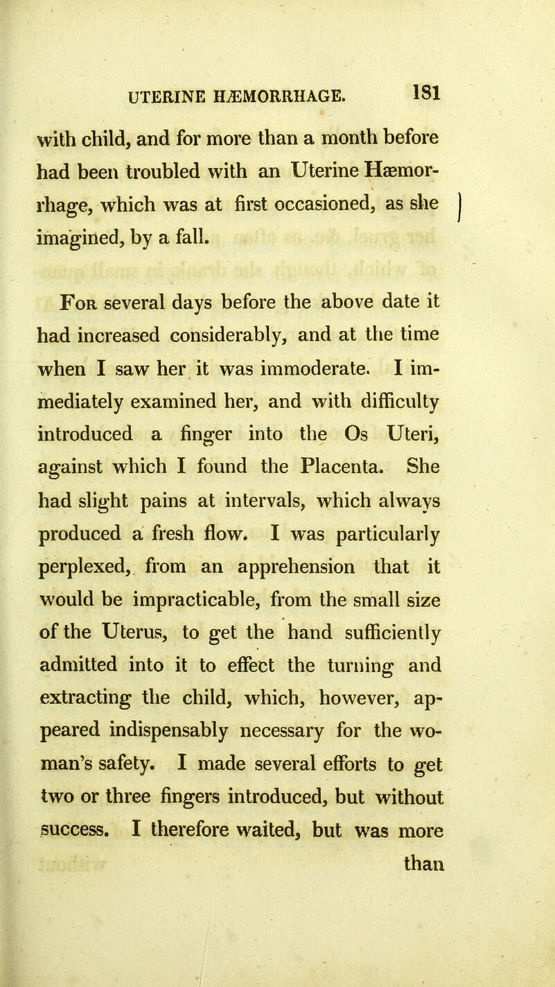 with child, and for more than a month before had been troubled with an Uterine Hasmor- rhage, which was at first occasioned, as she imagined, by a fall. For several days before the above date it had increased considerably, and at the time when I saw her it was immoderate. I im- mediately examined her, and with difficulty introduced a finger into the Os Uteri, against which I found the Placenta. She had slight pains at intervals, which always produced a fresh flow. I was particularly perplexed, from an apprehension that it would be impracticable, from the small size of the Uterus, to get the hand sufficiently admitted into it to effect the turning and extracting the child, which, however, ap- peared indispensably necessary for the wo- man’s safety. I made several efforts to get two or three fingers introduced, but without success. I therefore waited, but was more than