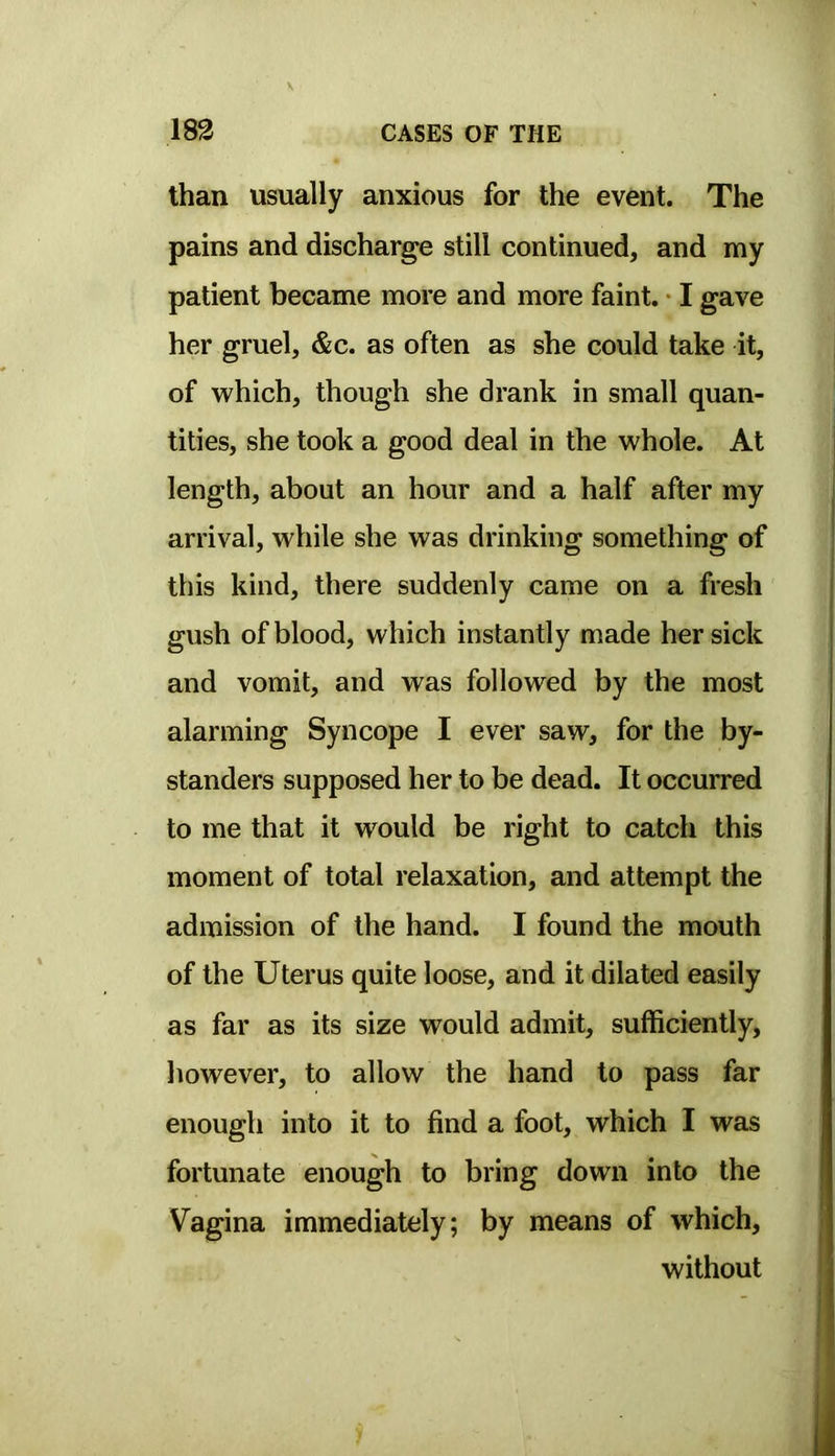 than usually anxious for the event. The pains and discharge still continued, and my patient became more and more faint. • I gave her gruel, &c. as often as she could take it, of vv^hich, though she drank in small quan- tities, she took a good deal in the whole. At length, about an hour and a half after my arrival, while she was drinking something of this kind, there suddenly came on a fresh gush of blood, which instantly made her sick and vomit, and was followed by the most alarming Syncope I ever saw, for the by- standers supposed her to be dead. It occurred to me that it would be right to catch this moment of total relaxation, and attempt the admission of the hand. I found the mouth of the Uterus quite loose, and it dilated easily as far as its size would admit, sufficiently, however, to allow the hand to pass far enough into it to find a foot, which I was fortunate enough to bring down into the Vagina immediately; by means of which, without