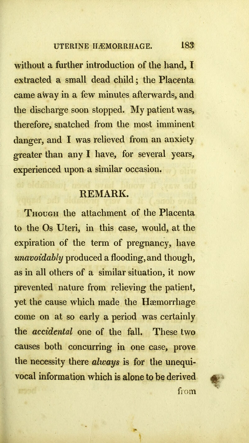 without a further introduction of the hand, I extracted a small dead child; the Placenta came away in a few minutes afterwards, and the discharge soon stopped. My patient was, therefore, snatched from the most imminent danger, and I was relieved from an anxiety greater than any I have, for several years, experienced upon a similar occasion. REMARK. Though the attachment of the Placenta to the Os Uteri, in this case, would, at the expiration of the term of pregnancy, have unavoidably produced a flooding, and though, as in all others of a similar situation, it now prevented nature from relieving the patient, yet the cause which made the Haemorrhage come on at so early a period was certainly the accidental one of the fall. These two causes both concurring in one case, prove the necessity there always is for tlie unequi- vocal information which is alone to be derived from