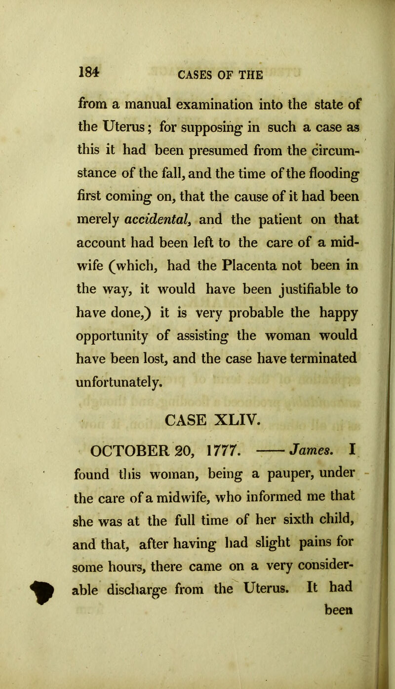 from a manual examination into the state of the Uterus; for supposing in such a case as this it had been presumed from the circum- stance of the fall, and the time of the flooding first coming on, that the cause of it had been merely accidental^ and the patient on that account had been left to the care of a mid- wife (which, had the Placenta not been in the way, it would have been justifiable to have done,) it is very probable the happy opportunity of assisting the woman would have been lost, and the case have terminated unfortunately. CASE XLIV. OCTOBER 20, 1777. James. I found this woman, being a pauper, under the care of a midwife, who informed me that she was at the full time of her sixth child, and that, after having had slight pains for some hours, there came on a very consider- able discliarge from the Uterus. It had been