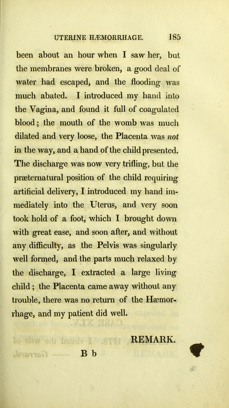 been about an hour when I saw her, but the membranes were broken, a good deal of water had escaped, and the flooding was much abated. I introduced my hand into the Vagina, and found it full of coagulated blood; the mouth of the womb was much dilated and very loose, the Placenta was not in the way, and a hand of the child presented. The discharge was now very trifling, but the praeternatural position of the child requiring artificial delivery, I introduced my hand im- mediately into the Uterus, and very soon took hold of a foot, which I brought down with great ease, and soon after, and without any difficulty, as the Pelvis was singularly well formed, and the parts much relaxed by the discharge, I extracted a large living child; the Placenta came away without any trouble, there was no return of the Hasmor- rhage, and my patient did well. REMARK.