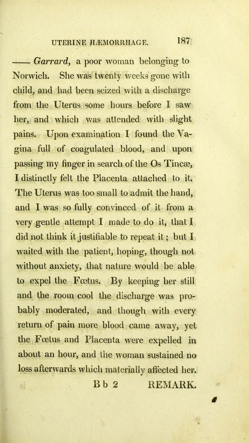 Garrard, a poor woman belonging to Norwich. She was twenty weeks gone with child, and had been seized with a discharge from the Uterus some hours before I saw her, and which was attended with slight pains. Upon examination I found the Va- gina full of coagulated blood, and upon passing my finger in search of the Os Tincse, I distinctly felt the Placenta attached to it. The Uterus was too small to admit the hand, and I was so fully convinced of it from a very gentle attempt I made to do it, that I did not think it justifiable to repeat it; but I waited with the patient, hoping, though not without anxiety, that nature would be able to expel the Fcetus. By keeping her still and the room cool the discharge was pro- bably moderated, and though with every return of pain more blood came away, yet the Foetus and Placenta were expelled in about an hour, and the woman sustained no loss afterwards which materially affected her. B b 2 REMARK.