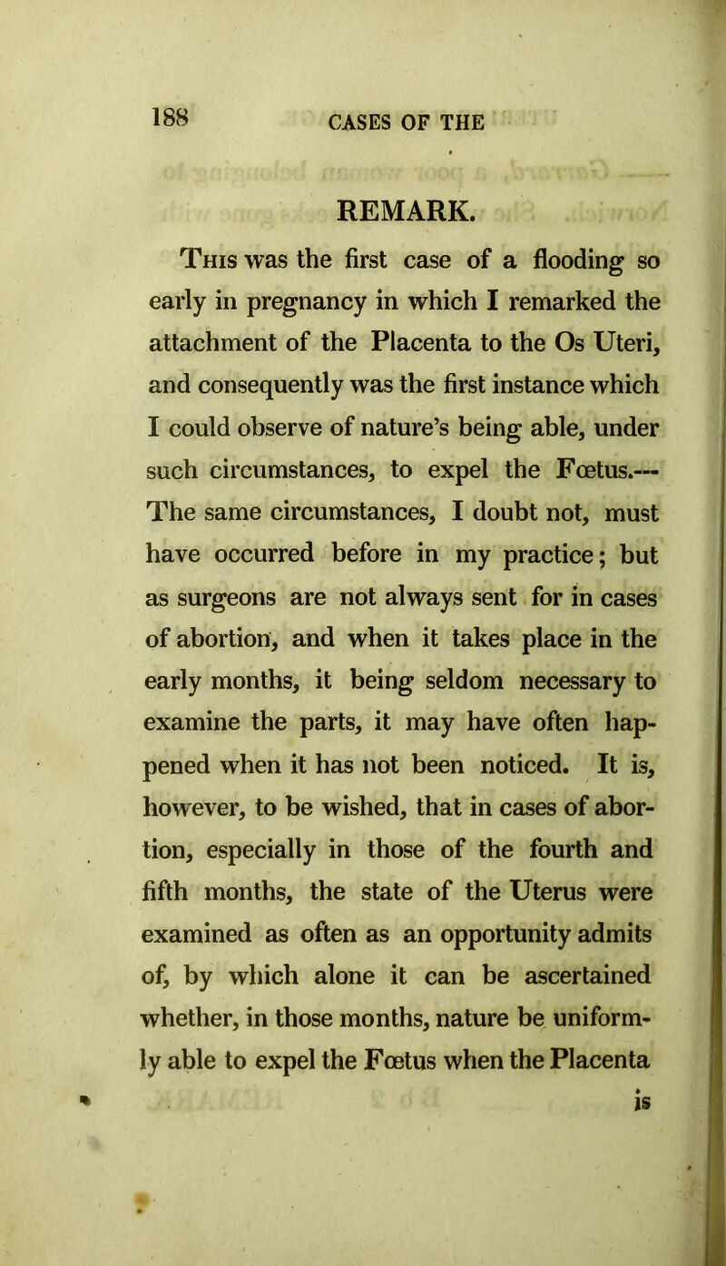 REMARK. This was the first case of a flooding so early in pregnancy in which I remarked the attachment of the Placenta to the Os Uteri, and consequently was the first instance which I could observe of nature’s being able, under such circumstances, to expel the Foetus.— The same circumstances, I doubt not, must have occurred before in my practice; but as surgeons are not always sent for in cases of abortion, and when it takes place in the early months, it being seldom necessary to examine the parts, it may have often hap- pened when it has not been noticed. It is, however, to be wished, that in cases of abor- tion, especially in those of the fourth and fifth months, the state of the Uterus were examined as often as an opportunity admits of, by which alone it can be ascertained whether, in those months, nature be uniform- ly able to expel the Foetus when the Placenta IS