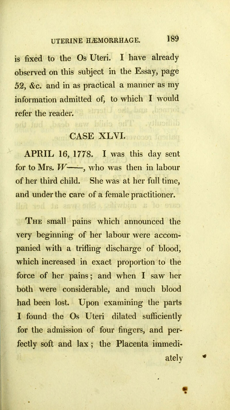 is fixed to the Os Uteri. I have already observed on this subject in the Essay, page 52, &c. and in as practical a manner as my information admitted of, to which I would refer the reader. CASE XLVI. APRIL 16, 1778. I was this day sent for to Mrs. W , who was then in labour of her third child. She was at her full time, and under the care of a female practitioner. The small pains which announced the very beginning of her labour were accom- panied with a trifling discharge of blood, which increased in exact proportion to the force of her pains; and when I saw her both were considerable, and much blood had been lost. Upon examining the parts I found the Os Uteri dilated sufficiently for the admission of four fingers, and per- fectly soft and lax; the Placenta immedi- ately 4