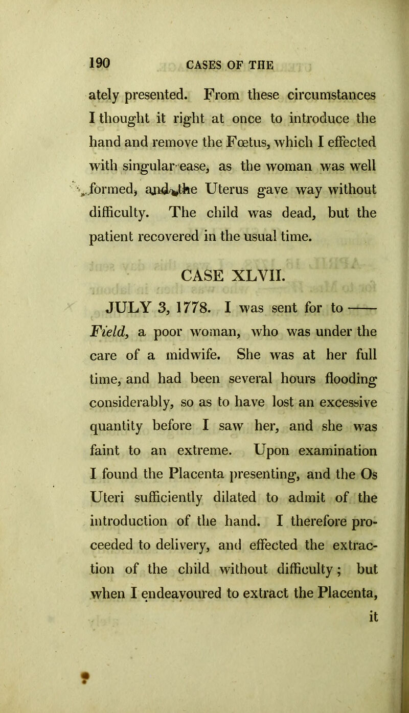 ately presented. From these circumstances I thought it right at once to introduce the hand and remove the Foetus, which I effected with singular ease, as the woman was well ^^.formed, aiui^the Uterus gave way without difficulty. The child was dead, but the patient recovered in the usual time. CASE XLVII. JULY 3, 1778. I was sent for to Field, a poor woman, who was under the care of a midwife. She was at her full time, and had been several hours flooding considerably, so as to have lost an excessive quantity before I saw her, and she was faint to an extreme. Upon examination I found the Placenta })resenting, and the Os Uteri sufficiently dilated to admit of the introduction of the hand. I therefore pro- ceeded to delivery, and effected the extrac- tion of the child without difficulty; but when I endeavoured to extract the Placenta, it f