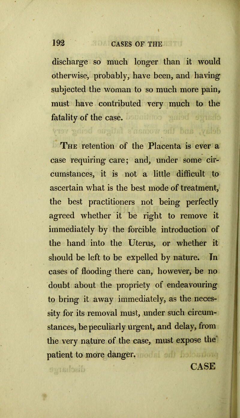 discharge so much longer than it would otherwise, probably, have been, and having subjected the woman to so much more pain, must have contributed very much to the fatality of the case. The retention of the Placenta is ever a case requiring care; and, under some cir- cumstances, it is not a little difficult to ascertain what is the best mode of treatment, the best practitioners not being perfectly agreed whether it be right to remove it immediately by the forcible introduction of the hand into the Uterus, or whether it should be left to be expelled by nature. Tn cases of flooding there can, however, be no doubt about the propriety of endeavouring to bring it away immediately, as the neces- sity for its removal must, under such circum- stances, be peculiarly urgent, and delay, from the very nature of the case, must expose the patient to more danger.