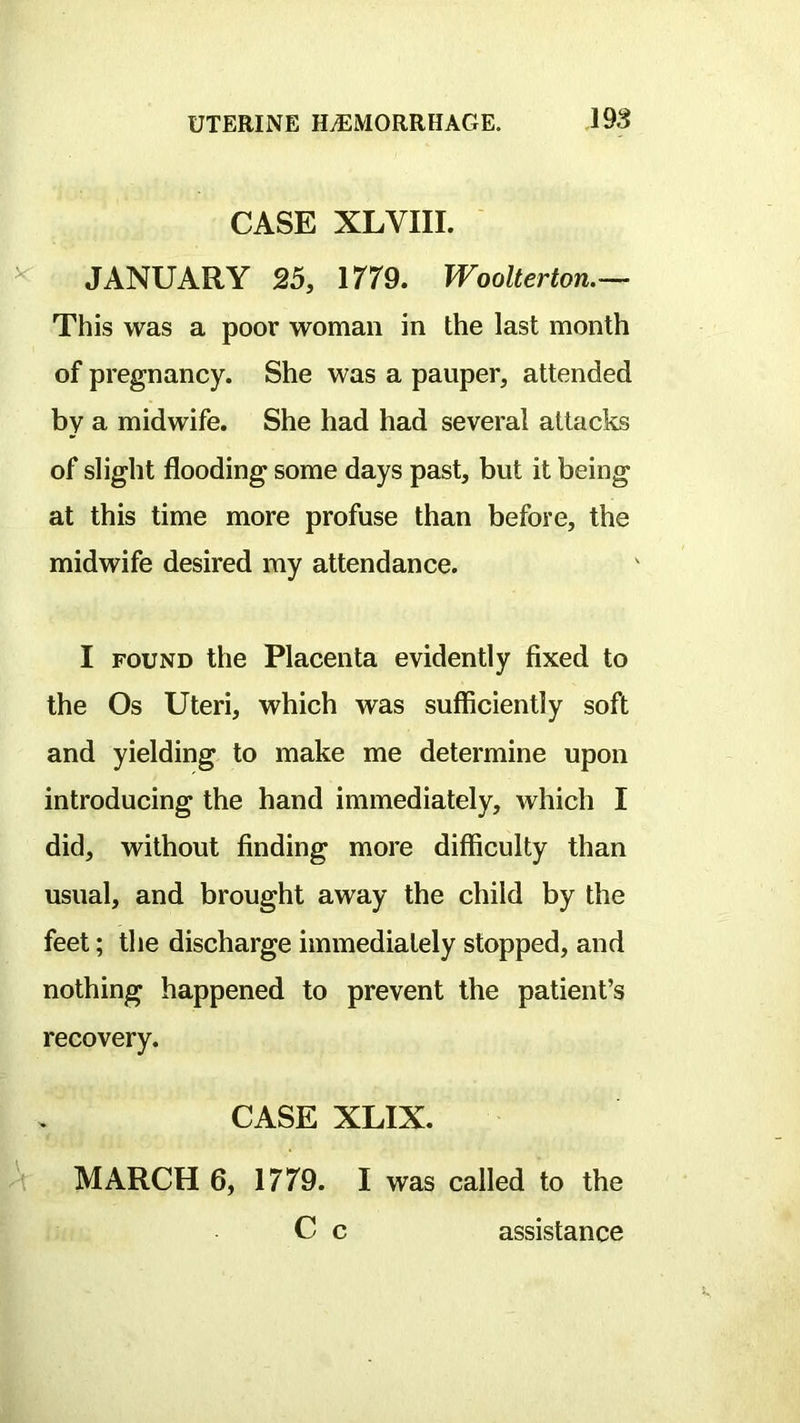 CASE XLVIII. JANUARY 25, 1/79. Woolterton.— This was a poor woman in the last month of pregnancy. She was a pauper, attended by a midwife. She had had several attacks of slight flooding some days past, but it being at this time more profuse than before, the midwife desired my attendance. I FOUND the Placenta evidently fixed to the Os Uteri, which was sufficiently soft and yielding to make me determine upon introducing the hand immediately, which I did, without finding more difficulty than usual, and brought away the child by the feet; the discharge immediately stopped, and nothing happened to prevent the patient’s recovery. CASE XLIX. MARCH 6, 1779. I was called to the C c assistance