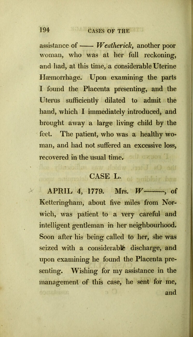 assistance of Weatherickf another poor woman, who was at her full reckoning, and had, at this time, a considerable Uterine Haemorrhage. Upon examining the parts I found the Placenta presenting, and the Uterus sufficiently dilated to admit the hand, which I immediately introduced, and brought away a large living child by the feet. The patient, who was a healthy wo- man, and had not suffered an excessive loss, recovered in the usual time. CASE L. APRIL 4, irra Mrs. W , of Ketteringham, about five miles from Nor- wich, was patient to a very careful and intelligent gentleman in her neighbourhood. Soon after his being called to her, she was seized with a considerabfe discharge, and upon examining he found the Placenta pre- senting. Wishing for my assistance in the management of this case, he sent for me, and