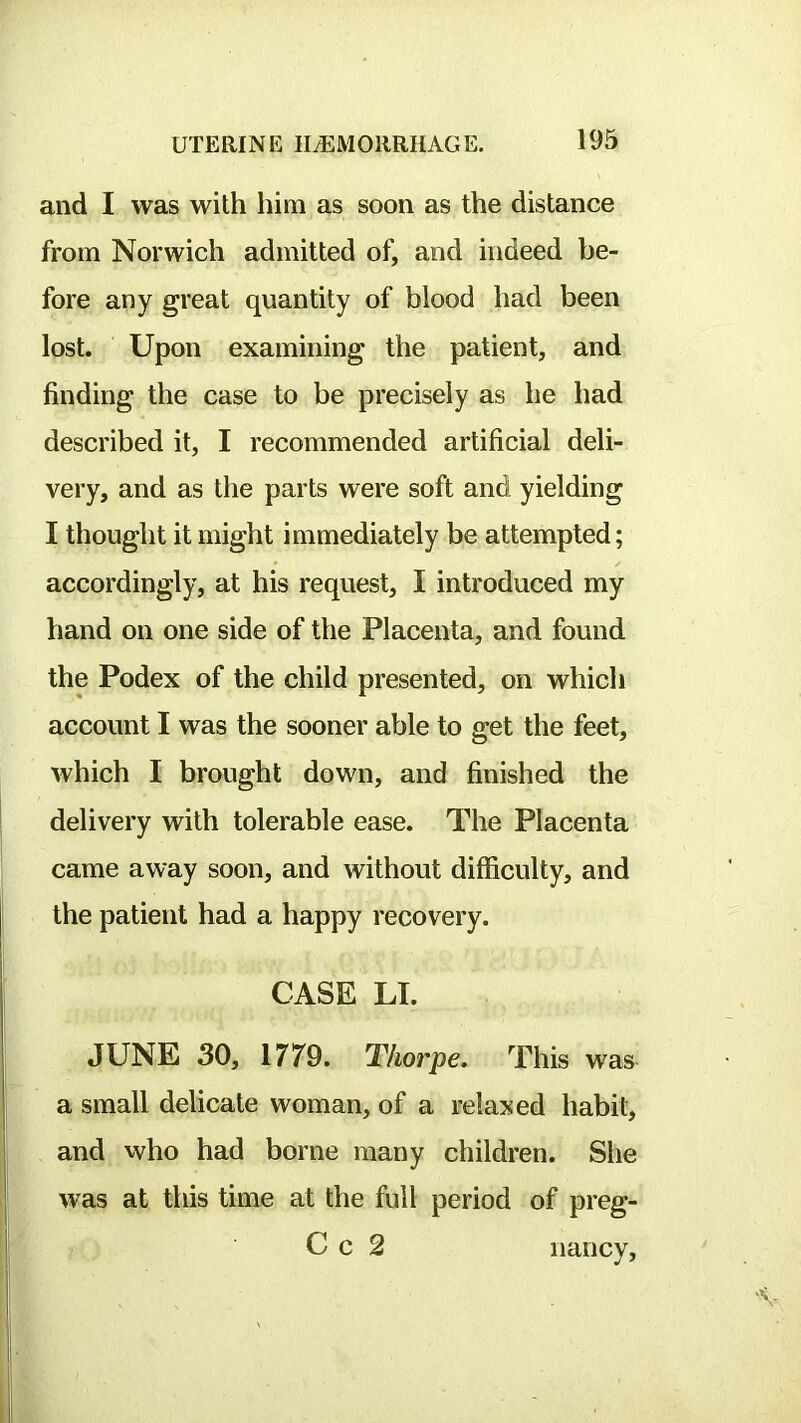 and I was with him as soon as the distance from Norwich admitted of, and indeed be- fore any great quantity of blood had been lost. Upon examining the patient, and finding the case to be precisely as he had described it, I recommended artificial deli- very, and as the parts were soft and yielding I thought it might immediately be attempted; accordingly, at his request, I introduced my hand on one side of the Placenta, and found the Podex of the child presented, on which account I was the sooner able to get the feet, which I brought down, and finished the delivery with tolerable ease. The Placenta came away soon, and without difficulty, and the patient had a happy recovery. CASE LI. JUNE 30, 1779. Thorpe. This was a small delicate woman, of a relaxed habit, and who had borne many children. She was at this time at the full period of preg- C c 2 nancv.