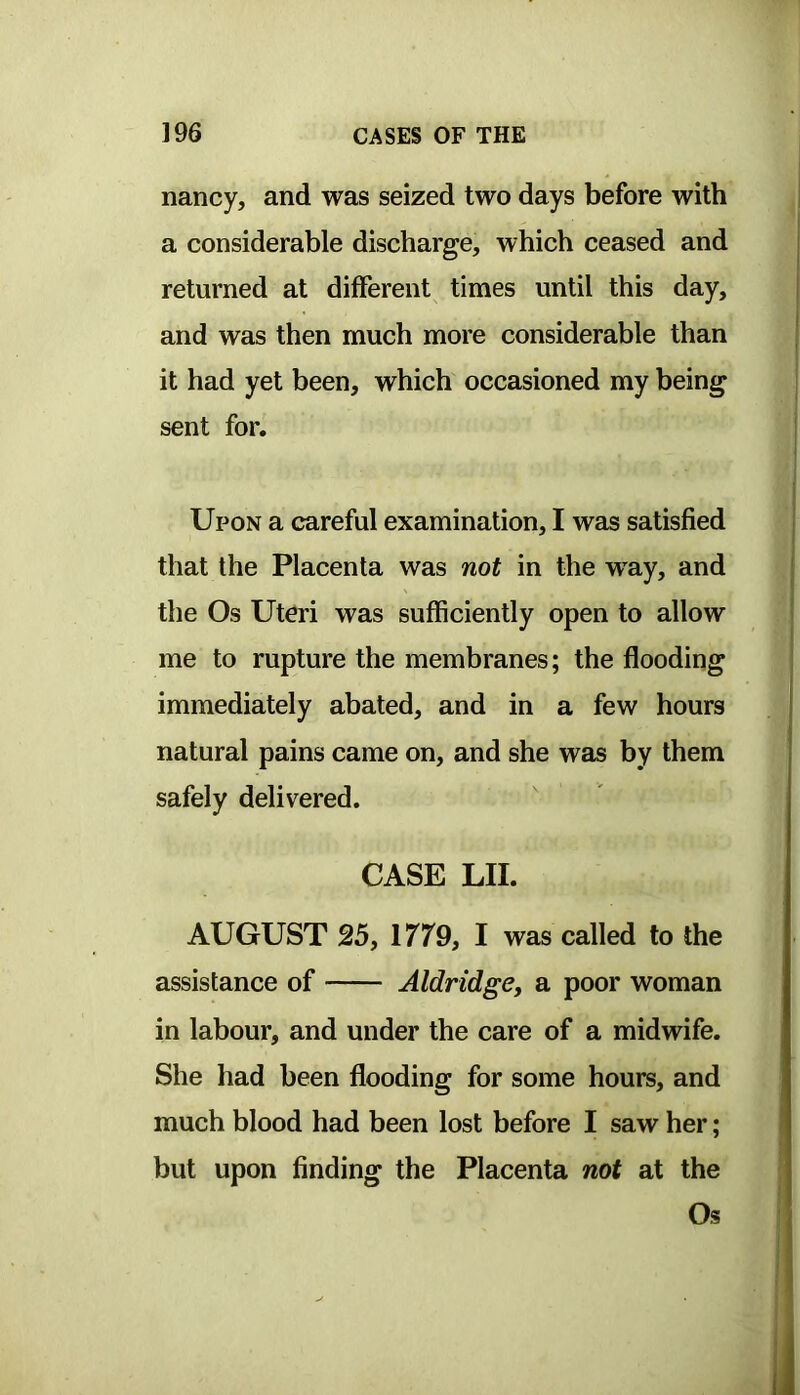 nancy, and was seized two days before with a considerable discharge, which ceased and returned at different times until this day, and was then much more considerable than it had yet been, which occasioned my being sent for. Upon a careful examination, I was satisfied that the Placenta was not in the way, and the Os Uteri was sufficiently open to allow me to rupture the membranes; the flooding immediately abated, and in a few hours natural pains came on, and she was by them safely delivered. CASE LII. AUGUST 25, 1779, I was called to the assistance of Aldridge, a poor woman in labour, and under the care of a midwife. She had been flooding for some hours, and much blood had been lost before I saw her; but upon finding the Placenta not at the Os