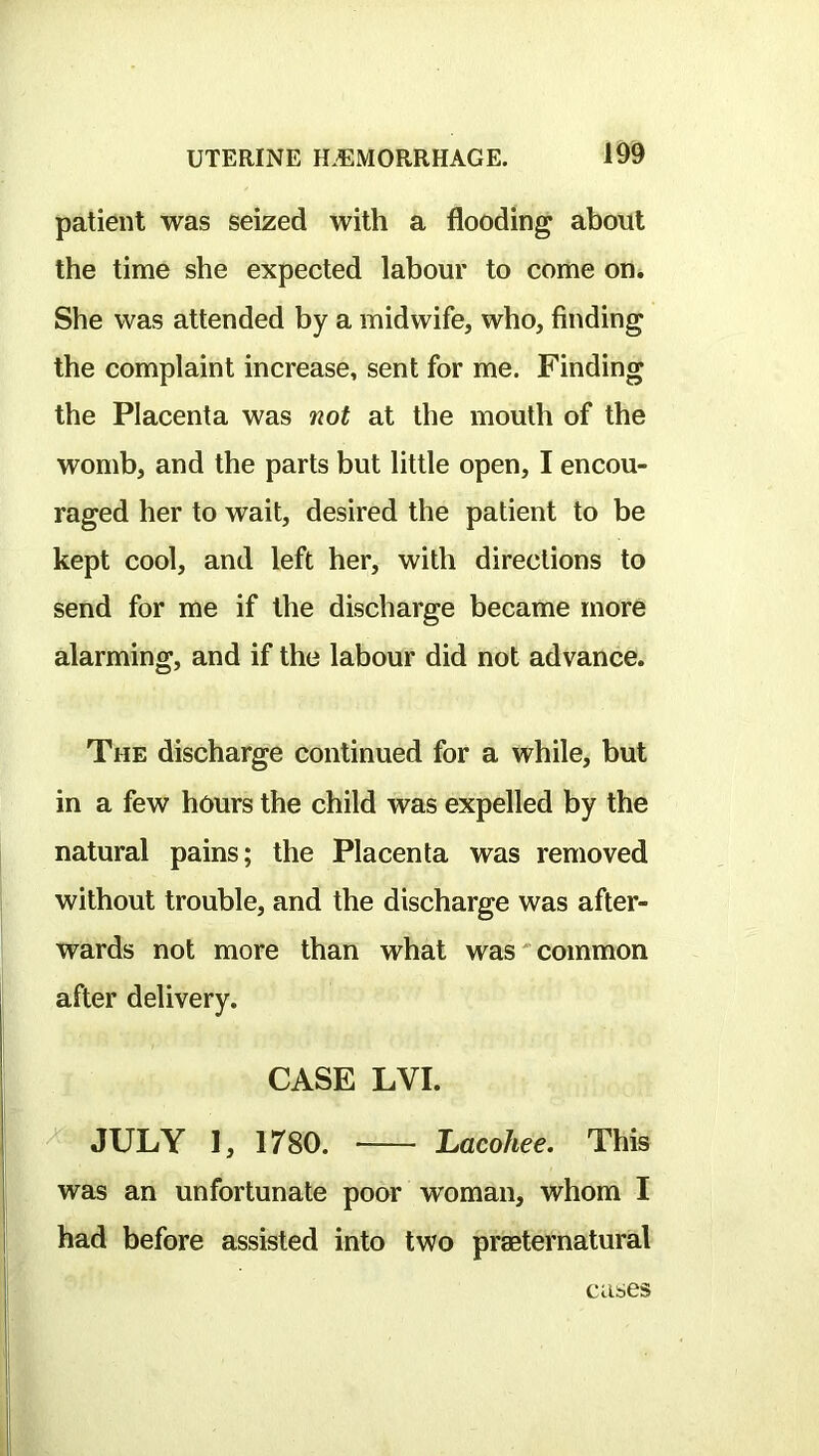 patient was seized with a flooding about the time she expected labour to come on. She was attended by a midwife, who, finding the complaint increase, sent for me. Finding the Placenta was not at the mouth of the womb, and the parts but little open, I encou- raged her to wait, desired the patient to be kept cool, and left her, with directions to send for me if the discharge became more alarming, and if the labour did not advance. The discharge continued for a while, but in a few hours the child was expelled by the natural pains; the Placenta was removed without trouble, and the discharge was after- wards not more than what was'common after delivery. CASE LVI. JULY 1, 1780. ILacohee. This was an unfortunate poor woman, whom I had before assisted into two praeternatural