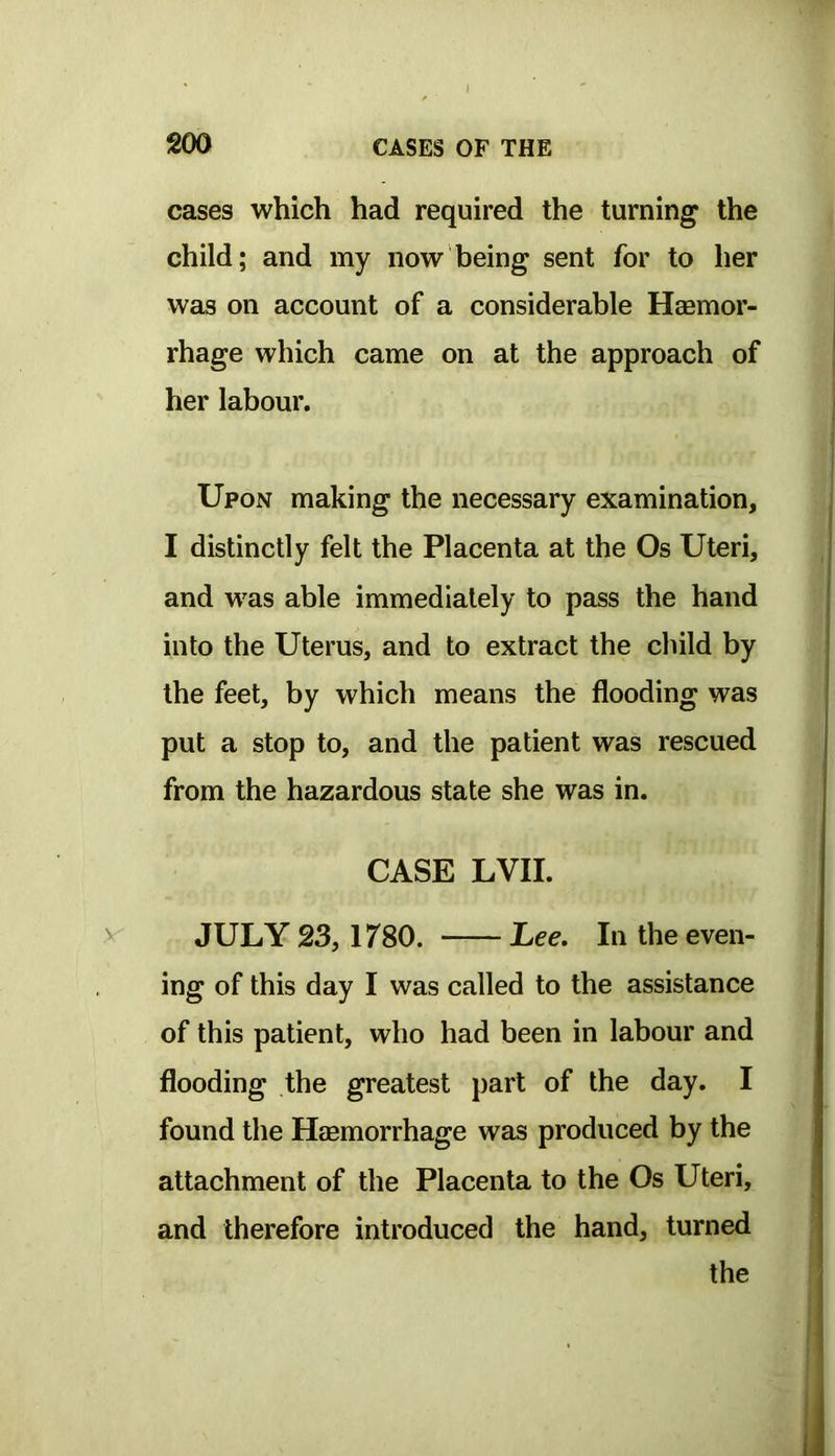 cases which had required the turning the child; and my now being sent for to her was on account of a considerable Hasmor- rhage which came on at the approach of her labour. Upon making the necessary examination, I distinctly felt the Placenta at the Os Uteri, and was able immediately to pass the hand into the Uterus, and to extract the child by the feet, by which means the flooding was put a stop to, and the patient was rescued from the hazardous state she was in. CASE LVII. JULY 23, 1780. Lee. In the even- ing of this day I was called to the assistance of this patient, who had been in labour and flooding the greatest part of the day. I found the Hasmorrhage was produced by the attachment of the Placenta to the Os Uteri, and therefore introduced the hand, turned the