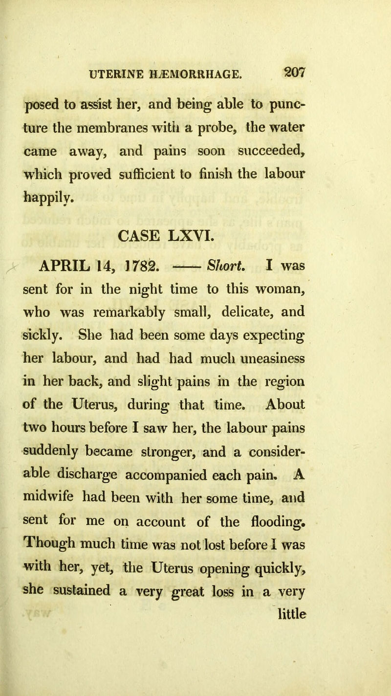 posed to assist her, and being able to punc- ture the membranes witli a probe, the water came away, and pains soon succeeded, which proved sufficient to finish the labour happily. CASE LXVI. APRIL 14, 1782. Short I was sent for in the night time to this woman, who was remarkably small, delicate, and sickly. She had been some days expecting her labour, and had had much uneasiness in her back, and slight pains in the region of the Uterus, during that time. About two hours before I saw her, the labour pains suddenly became stronger, and a consider- able discharge accompanied each pain. A midwife had been with her some time, and sent for me on account of the flooding. Though much time was not lost before I was with her, yet, the Uterus opening quickly, she sustained a very great loss in a very little