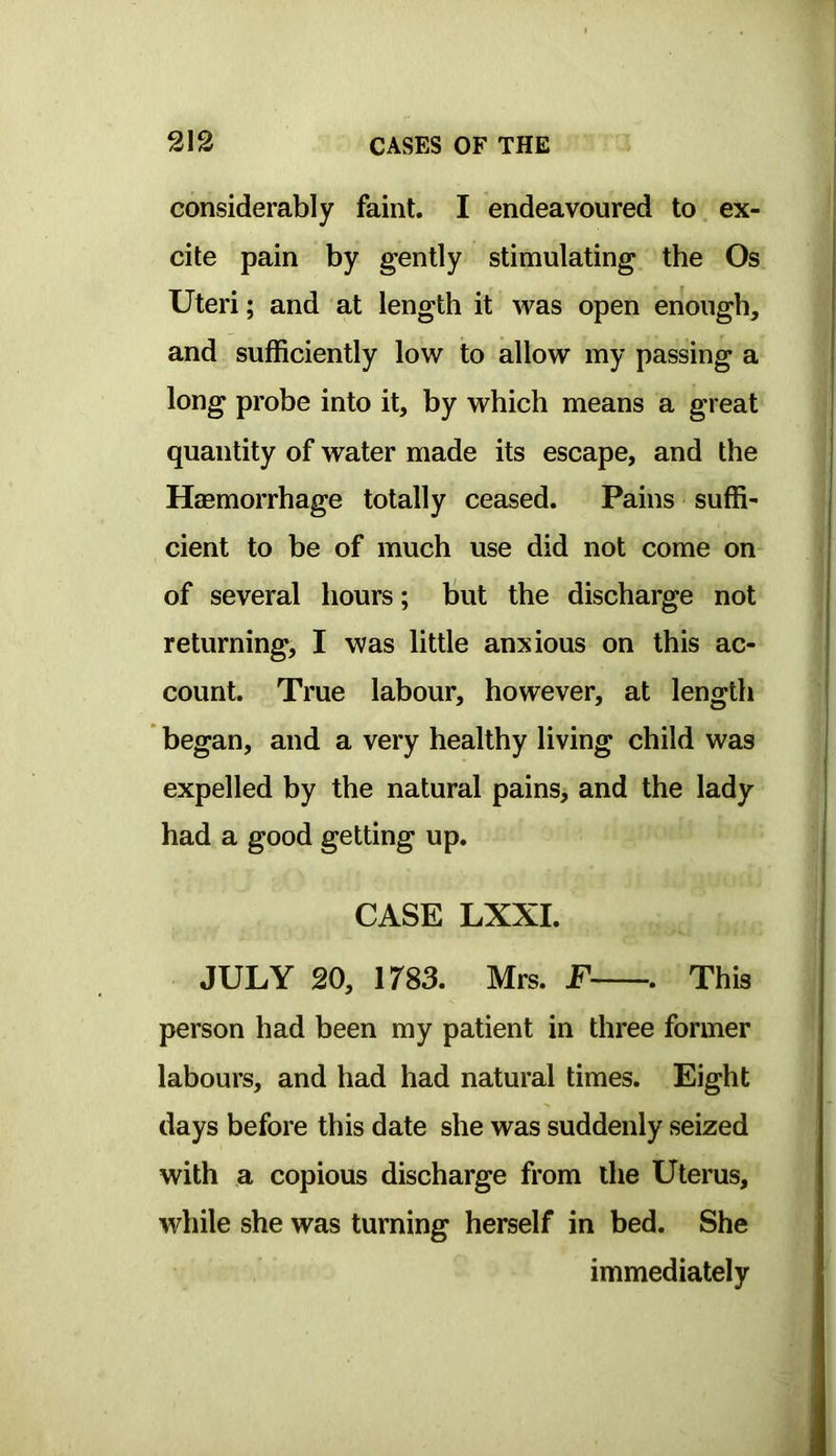 considerably faint. I endeavoured to ex- cite pain by gently stimulating the Os Uteri; and at length it was open enough, and sufficiently low to allow my passing a long probe into it, by which means a great quantity of water made its escape, and the Haemorrhage totally ceased. Pains suffi- cient to be of much use did not come on of several hours; but the discharge not returning, I was little anxious on this ac- count. True labour, however, at length began, and a very healthy living child was expelled by the natural pains, and the lady had a good getting up. CASE LXXI. JULY 20, 1783. Mrs. F . This person had been my patient in three former labours, and had had natural times. Eight days before this date she was suddenly seized with a copious discharge from the Uterus, while she was turning herself in bed. She immediately