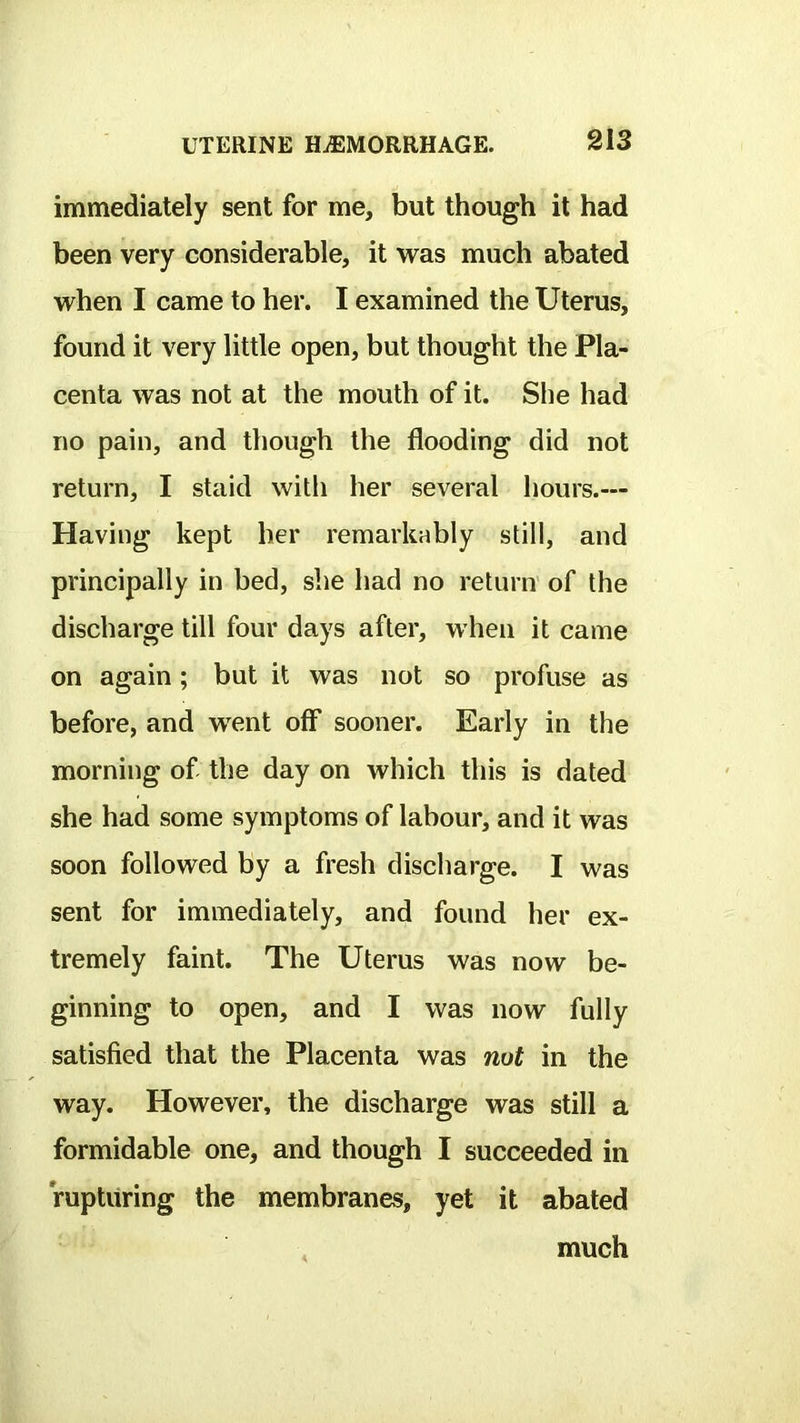 immediately sent for me, but though it had been very considerable, it was much abated when I came to her. I examined the Uterus, found it very little open, but thought the Pla- centa was not at the mouth of it. She had no pain, and though the flooding did not return, I staid witli her several hours.— Having kept her remarkably still, and principally in bed, she had no return' of the discharge till four days after, when it came on again; but it was not so profuse as before, and went off sooner. Early in the morning of the day on which this is dated she had some symptoms of labour, and it was soon followed by a fresh discharge. I was sent for immediately, and found her ex- tremely faint. The Uterus was now be- ginning to open, and I was now fully satisfied that the Placenta was nut in the way. However, the discharge was still a formidable one, and though I succeeded in rupturing the membranes, yet it abated much