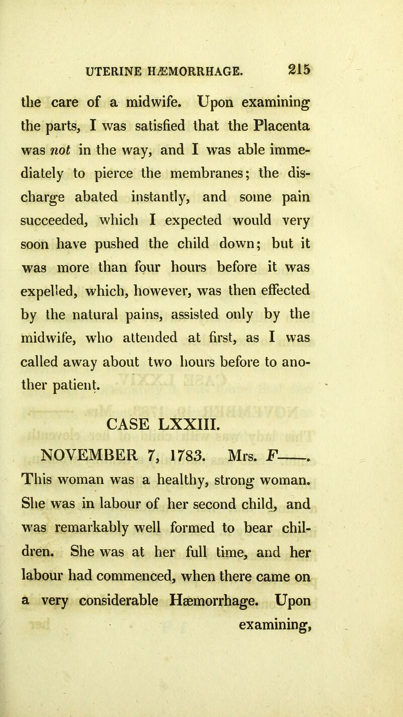 the care of a midwife. Upon examining the parts, I was satisfied that the Placenta was not in the way, and I was able imme- diately to pierce the membranes; the dis- charge abated instantly, and some pain succeeded, which I expected would very soon have pushed the child down; but it was more than four hours before it was expelled, which, however, was then effected by the natural pains, assisted only by the midwife, who attended at first, as I was called away about two hours before to ano- ther patient. CASE LXXIII. NOVEMBER 7, 1T83. Mrs. F This woman was a healthy, strong woman. She was in labour of her second child, and was remarkably well formed to bear chil- dren. She was at her full time, and her labour had commenced, when there came on a very considerable Haemorrhage. Upon examining,